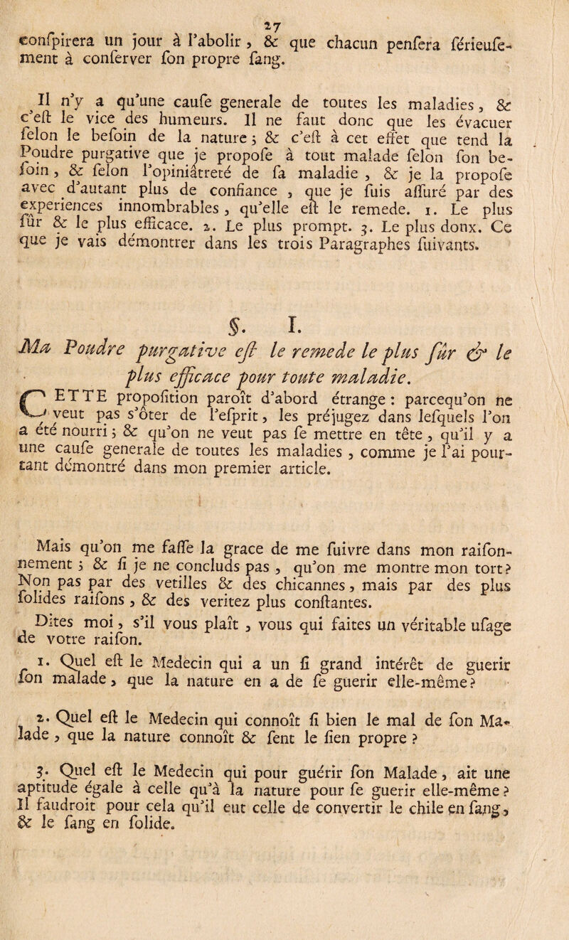 confpirera un jour à l’abolir , & que chacun penfera férieufe- ment à conferver fon propre fang. s II n'y a qu'une caufe generale de toutes les maladies, & c’eft le vice des humeurs. Il ne faut donc que les évacuer félon le befoin de la nature ; & c'eft à cet effet que tend la Poudre purgative que je propofe à tout malade félon fon be¬ foin , & félon l'opiniâtreté de fa maladie , 8e je la propofe avec d'autant plus de confiance 5 que je fuis affuré par des expériences innombrables, qu'elle eu: le remede. i. Le plus fur & le plus efficace. %. Le plus prompt. 3. Le plus doux. Ce que je vais démontrer dans les trois Paragraphes ftiivants» §. I. J\iœ Pondre purgative ejl le remede le plus fur dr le plus efie ace pour toute maladie. CETTE proportion paroît d'abord étrange: pareequ'on ne veut pas s'ôter de l'efprit, les préjugez dans lefqueîs l'on a ete nourri 5 & qu'on ne veut pas fè mettre en tête, qu'il y a une caufe generale de toutes les maladies 3 comme je l'ai pour¬ tant démontré dans mon premier article. Mais qu’on me faffe la grâce de me fuivre dans mon rabon¬ nement 5 & û je ne concluds pas , qu'on me montre mon tort? Non pas par des vétilles & des chicannes, mais par des plus folides raifons 3 & des veritez plus confiantes. Dites moi, s'il vous plaît y vous qui faites un véritable ufage de votre rai fon. 1. Quel eft le Médecin qui a un fi grand intérêt de guérir fon malade > que la nature en a de fe guérir elle-même ? 2. Quel eft le Médecin qui connoît ü bien le mal de fon Ma* lade > que la nature connoît & fent le lien propre ? 3; Quel eft le Médecin qui pour guérir fon Malade, ait une aptitude égale à celle qu'à la nature pour fe guérir elle-même ? Il faudrait pour cela qu'il eut celle de convertir le chileenfapg3 & le fang eri folide.