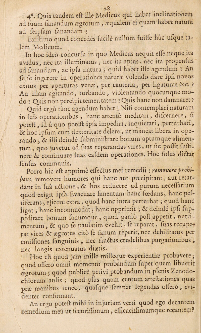4°. Quis tandem eft ille Medicus qui habet inclinationem ad fuum fanandum ægrotum , æqualem ei quam habet natura ad feipfam fanandam ? Ex i fi imo quod concedes facile nullum fuifle hiic ufque ta¬ lem Medicum. In hoc ideo concurfu in quo Medicus nequit effe neque ita avidus, nec ita illuminatus , nec ita aptus , nec ita propenfus ad fanandum, ac ipfa natura ; quid habet ille agendum ? An fe fe ingerere in operationes naturas volendo dare ipfi novos exitus per aperturas venæ, per cauteria, per ligaturas &c. ? An illam agitando, turbando, violentando quocunque mo¬ do ? Quis non percipit temeritatem ? Quis hanc non damnaret ? Quid ergo tunc agendum habet ! Nili contemplari naturam in fuis operationibus , hanc attenté meditari, difcernere, fi poteft , id â quo poteft ipfa impediri, inquietari, perturbari, & hoc ipfum cum dexteritate delere , ut maneat libera in ope¬ rando ; & illi deindè fubminiftrare bonum aptumque alimen¬ tum , quo juvetur ad fuas reparandas vires, ut fic poflit fu iti¬ nere 6c continuare fuas eafdem operationes. Hoc foius dictat fenfus communis. Porro hic eft apprime effe&us mei remedii : removere prohi¬ bens. removere humores qui hanc aut précipitant, aut retar¬ dant in fuâ aétione , & hos reducere ad purum neceflarium quod exigit ipfa.Evacuare fimentum hanc foedans, hanc pef- tiferans j ejicere extra , quod hanc intra perturbat ; quod hanc ligat ; hanc incommodat ; hanc opprimit ; & deinde ipfi fup- peditare bonum fanumque, quod paulo poft appetit 3 nutri¬ mentum , & quo fe pauiatim evehit, fe reparat, fuas recupe¬ rat vires & ægrotus cito fe fanum reperit,nec debilitatus per emiffiones fanguinis, nec fradtus crudelibus purgationibus , 2iec longis extenuatus diætis. Hoc eft quod jam mille milleque experientias probavere ; quod offero omni momento probandum fuper quem libuerit a^rotum ; quod publicè petivi probandum in plenis Zenodo- chiorum aulis i quod plus quam centum atteftationes quas præ manibus teneo, quafque femper legendas offero, evi¬ denter confirmant. An ergo poteft mihi in injuriam verti quod ego decantem remedium meü ut fecuriffimum, efficaciftimumque recantem?