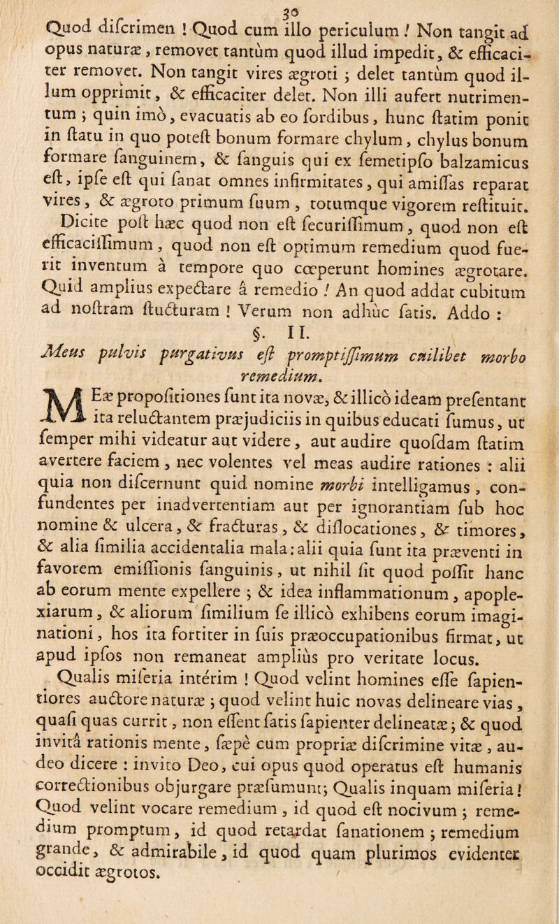 opus naturæ , removet tantum quod illud impedit, & efficaci¬ ter removet. Non tangit vires ægroti ; delet tantum quod il¬ lum opprimit, & efficaciter delet. Non illi aufert nutrimen¬ tum ; quin imo, evacuatis ab eo fordibus, hunc flatim ponit in flatu in quo potefl bonum formare chylum, chylus bonum formare fanguinem, & languis qui ex femetipfo balzamicus efl, lpfe eft qui fanat omnes infirmitates, qui amiflas reparat vires, & ægroto primum fuum , totumque vigorem reflituit. Dicite pofl hæc quod non efl fec uriffimum, quod non efl efficaciifimum, quod non efl optimum remedium quod fue¬ rit inventum à tempore quo coeperunt homines ægrotare. Quid amplius expedare â remedio /An quod addat cubitum ad noflram fluduram ! Verum non adhuc fatis. Addo : §. II. Meus pulvis purgativus efl promptiffimum cuilibet morbo remedium. MEx propofitiones funt ita novæ, & illico ideam prefentant ita reiudantem præjudiciis in quibus educati fumus, ut femper mihi videatur aut videre, aut audire quofdam flatim avertere faciem , nec volentes vel meas audire rationes : alii quia non difeernunt quid nomine morbi intelligamus , con¬ fundentes per inadvertentiam aut per ignorantiam fub hoc nomine & ulcera, &c fraduras, dc diflocationes, & timores, alia fimilia accidentalia mala:alii quia funt ita præventi in favorem emiffionis fanguinis, ut nihil fit quod poffit hanc ab eorum mente expellere ; & idea inflammationum, apople- xiarum, & aliorum fimilium fe illico exhibens eorum imagi¬ nationi, hos ita fortiter in fuis præoccupationibus firmat, ut apud ipfos non remaneat amplius pro veritate locus. Qualis miferia intérim ! Quod velint homines effie fapien- tiores audore naturæ ; quod velint huic novas delineare vias , quafi quas currit, non effient fatis fapienter delineatæ ; & quod invita rationis mente, fæpè cum propriæ diferimine vitæ , au¬ deo dicere : invito Deo, cui opus quod operatus efl humanis eorredionibus objurgare præfumum; Qualis inquam miferia! Quod velint vocare remedium , id quod efl nocivum ; reme¬ dium promptum, id quod retardat fanationem ; remedium grande, & admirabile, id quod quam plurimos evidentei: occidit ægrotos.