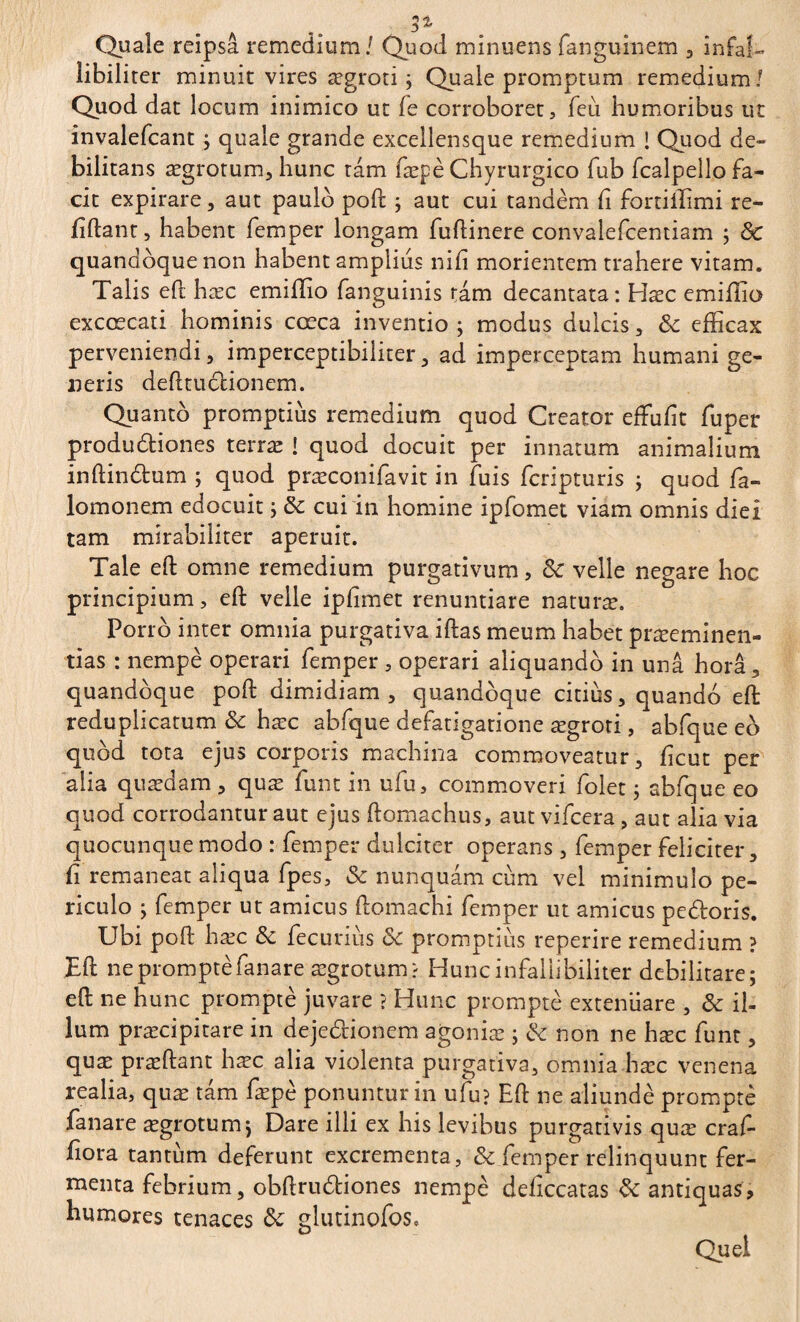 3% Quale reipsâ remedium / Quod minuens fanguinem , infab libilirer minuit vires ægroti ; Quale promptum remedium/ Quod dat locum inimico ut fe corroboret, feu humoribus ut invalefcant ; quale grande excellensque remedium ! Quod de¬ bilitans aegrotum, hunc ram fæpè Chyrurgico fub fcalpello fa¬ cit expirare, aut paulo poft ; aut cui tandem ii fortiffimi re¬ lidant, habent femper longam fuftinere convalefcentiam ; Sc quandoque non habent amplius nifi morientem trahere vitam. Talis eft hæc emiffio fanguinis tam decantata: Hæc emiffio excœcati hominis cœca inventio ; modus dulcis, Sc efficax perveniendi, imperceptibiliter, ad imperceptam humani ge¬ neris defttuclionem. Quanto promptius remedium quod Creator effulit fuper produdiones terræ ! quod docuit per innatum animalium inftindum ; quod præconifavit in fuis fcripturis ; quod fa- lomonem edocuit ; & cui in homine ipfomet viam omnis diei tam mirabiliter aperuit. Tale eft omne remedium purgativum, Sc velle negare hoc principium, eft velle ipfimet renuntiare naturæ. Porro inter omnia purgativa iftas meum habet præeminen- tias : nempè operari femper , operari aliquando in una hora, quandoque poft dimidiam, quandoque citius, quando eft reduplicatum & hæc abfque defatigatione ægroti, abfque eo quod tota ejus corporis machina commoveatur, licut per alia quædam, quæ funt in ufu, commoveri folet ; abfque eo quod corrodantur aut ejus ftomachus, aut vifcera, aut alia via quocunque modo : femper dulciter operans , femper feliciter, fi remaneat aliqua fpes, Sc nunquam cum vel minimulo pe¬ riculo ; femper ut amicus ftomachi femper ut amicus pedoris. Ubi poft hæc Sc fecurius Sc promptius reperire remedium ? Eft ne prompte fanare aegrotum? Huncinfallibiliter debilitare; eft ne hunc prompte juvare ? Hunc prompte exteniiare , Sc il¬ lum praecipitare in dejedionem agoniæ ; Sc non ne hæc funt, quæ præftant hæc alia violenta purgativa, omnia hæc venena realia, quæ tam fæpè ponuntur in ufu? Eft ne aliunde prompte fanare aegrotum; Dare illi ex his levibus purgativis quæ craf- ftora tantum deferunt excrementa, & femper relinquunt fer¬ menta febrium, obftrudiones nempè deflccatas Sc antiquas, humores tenaces Sc glutinofos.