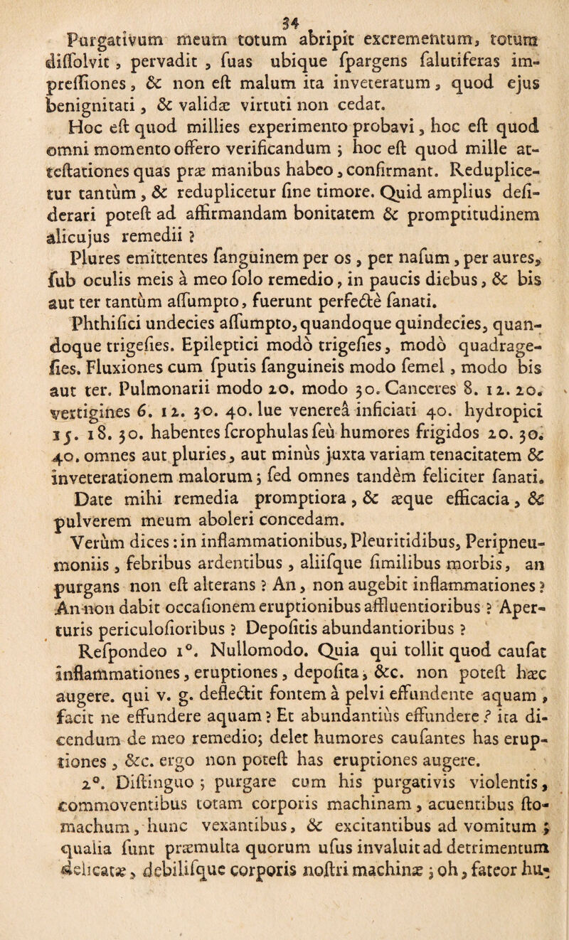 34 . Purgativum meum totum abripit excrementum, totum diffolvit, pervadit , Tuas ubique fpargens falutiferas im- preffiones, 8c non eft malum ita inveteratum, quod ejus benignitati, & validæ virtuti non cedat. Hoc eft quod millies experimento probavi, hoc eft quod omni momento offero verificandum j hoc eft quod mille at- teftationes quas præ manibus habeo, confirmant. Reduplice- tur tantum, 8t reduplicetur fine timore. Quid amplius defi- derari poteft ad affirmandam bonitatem & promptitudinem alicujus remedii ? Plures emittentes fanguinem per os, per nafum, per aures, fub oculis meis à meo folo remedio, in paucis diebus, dc bis aut ter tantum affumpto, fuerunt perfe&è fanati. Phthifici undecies affumpto, quandoque quindecies, quan¬ doque trigefies. Epileptici modo trigefies, modo quadrage- fies. Fluxiones cum fputis fanguineis modo femel, modo bis aut ter. Pulmonarii modo 10. modo 30. Canceres 8. 12. 20. vertigines 6. 12. 30. 40. lue venereâ inficiati 40. hydropici 35. 18. 30. habentes fcrophulasfeù humores frigidos 20.30. 40. omnes aut pluries, aut minus juxta variam tenacitatem 8c inveterationem maiorum ; fed omnes tandem feliciter fanath Date mihi remedia promptiora , & æque efficacia, Sc pulverem meum aboleri concedam. Verum dices : in inflammationibus, Pleuritidibus, Peripneu- moniis, febribus ardentibus, aliifque fimilibus morbis, an purgans non eft alterans ? An, non augebit inflammationes ? An non dabit occafionem eruptionibus affluentioribus ? Aper¬ turis periculofioribus ? Depolitis abundantioribus ? Refpondeo i°. Nullomodo. Quia qui tollit quod caufat inflammationes, eruptiones, depolita, &c. non poteft hæc augere, qui v. g. defle&it fontem à pelvi effundente aquam , facit ne effundere aquam ? Et abundantiiis effundere.? ita di¬ cendum de meo remedio; delet humores caufantes has erup¬ tiones , &c. ergo non poteft has eruptiones augere. 20. Diftinguo ; purgare cum his purgativis violentis, commoventibus totam corporis machinam, acuentibus fto- znachum, hunc vexantibus, & excitantibus ad vomitum ; qualia funt præmulta quorum ufus invaluit ad detrimentum beat*, debilifque corporis noftri machinæ ; oh, fateor hu*