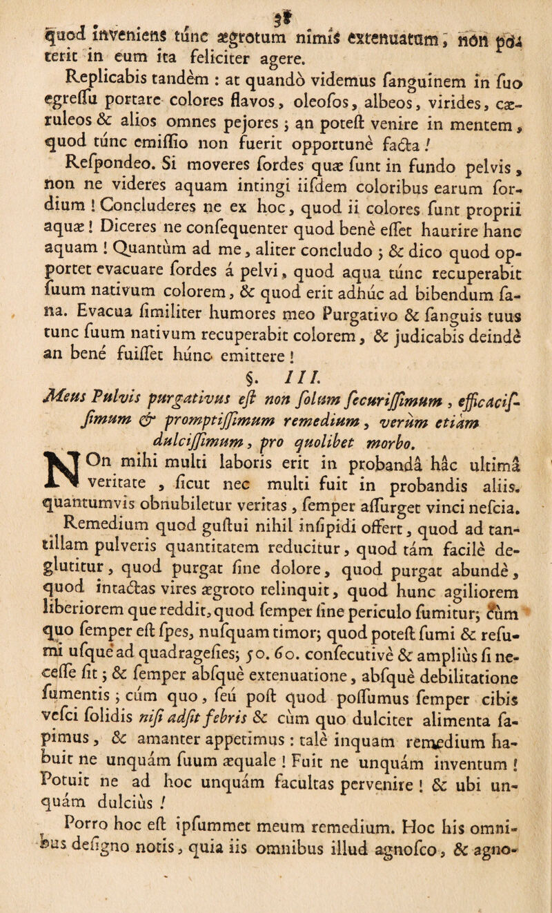 quod inveniens tunc aegrotum nîmîs extenuatam, non pâu terit in. eum ita feliciter agere. Replicabis tandem : at quando videmus fanguinem in fuo egreffii portare colores flavos, oleofos, albeos, virides, cae¬ ruleos & alios omnes pejores ; an potefl: venire in mentem , quod tunc emiflio non fuerit opportune fada ! Refpondeo. Si moveres fordes quæ funt in fundo pelvis » non ne videres aquam intingi iifdem coloribus earum for- dium S Concluderes ne ex hoc, quod ii colores funt proprii aquae ! Diceres ne conlequenter quod benè effet haurire hanc aquam ! Quantum ad me, aliter concludo ; & dico quod op- portet evacuare fordes a pelvi , quod aqua tunc recuperabit fuum nativum colorem, 8c quod erit adhuc ad bibendum la¬ na. Evacua fimiliter humores meo Purgativo languis tuus tunc fuum nativum recuperabit eoiorem, & judicabis deindè an bené fuillet hunc emittere l §. ///. Meus Pulvis purgativus efl non filum ficurifimum , efficadfi fimum & promptijjimum remedium, verum etiam dulcijjimum, pro quolibet morbo. NOn mihi multi laboris erit in probanda hac ultima veritate , fleut nec multi fuit in probandis aliis, quantumvis obnubiletur veritas , femper affurget vinci nefeia. Remedium quod guftui nihil inlipidi offert, quod ad tan¬ tillam pulveris quantitatem reducitur, quod tam facilè de- glutitur, quod purgat line dolore, quod purgat abunde, quod intadas vires ægroto relinquit, quod hunc agiliorem liberiorem que reddit, quod femper fine periculo fumitur; cum quo femper efl: fpes, nufquam timor; quod potefl: fumi &: refu- mi ufquead quadragelies; 50. 60. confecutivè& amplius fine- ceflè lit ; Sc femper abfquè extenuatione, abfquè debilitatione fumentis ; ctim quo, feu pofl: quod polfumus femper cibis vefei folidis nifi adfit febris 6c cum quo dulciter alimenta fa- pimus, & amanter appetimus : talé inquam remedium ha¬ buit ne unquam fuum æquale ! Fuit ne unquam inventum ! Potuit ne ad hoc unquam facultas pervenire ! & ubi un¬ quam dulcius ! Porro hoc efl ipfummet meum remedium. Hoc his omni¬ bus deflgno notis, quia iis omnibus illud agnofeo, & agno*