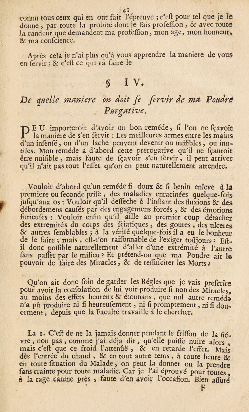 /41 connu tous ceux qui en ont fait répreuve ; c'efl: pour tel que je le donne , par toute la probité dont je fais profeffîon , & avec toute la candeur que demandent ma profeflion, mon âge, mon honneur, & ma confcience. Après cela je n'ai plus qu'à vous apprendre la maniéré de vous en fervir, & c'efl: ce qui va faire le § i v. De quelle maniéré on doit fe fervir de ma Poudre Purgative. PE U importeroit d'avoir un bon remède, fi l'on ne fçavoiE la maniéré de s'en fervir : Les meilleures armes entre les mains d'un infenfé, ou d'un lâche peuvent devenir ou nuifibles, ou inu¬ tiles. Mon remède a d'abord cette prérogative qu'il ne fçauroit être nuifible , mais faute de fçavoir s'en fervir, il peut arriver qu'il n'ait pas tout l'effet qu'on en peut naturellement attendre» Vouloir d'abord qu’un remède fi doux & fi bénin enîeve à lâ première ou fécondé prife , des maladies enracinées quelque-fois jufqu'aux os : Vouloir qu'il deffeche à l'inftant des fluxions & des débordemens caufés par des engagemens forcés , & des émotions furieufes : Vouloir enfin qu'il aille au premier coup détacher des extrémités du corps des fciatiques , des goûtes, des ulceres & autres femblables 5 à la vérité quelque-fois il a eu le bonheur de le faire ; mais, eft-t'on raifonnable de l'exiger toujours ? Eft- il donc poflible naturellement d'aller d'une extrémité à l'autre fans paffer par le milieu ? Et prétend-on que ma Poudre ait 1© pouvoir de faire des Miracles, & de reflfufciter les Morts ? Qu'on ait donc foin de garder les Régies que je vais prefcrire pour avoir la confolation de lui voir produire fi non des Miracles, au moins des effets heureux & étonnans, que nul autre remède n'a pu produire ni fi heureufement, ni fi promptement, ni fi dou¬ cement , depuis que la Faculté travaille à le chercher. La 1. C'efl de ne la jamais donner pendant le friflon de la fiè¬ vre , non pas, comme j'ai déjà dit, qu'elle puifle nuire alors , mais c'efl: que ce froid l'attenûë , & en retarde l'effet. Mais dès l'entrée du chaud , & en tout autre tems, à toute heure & en toute fituation du Malade, on peut la donner ou la prendre fans crainte pour toute maladie. Car je l'ai éprouvé pour toutes, à la rage canine près a faute d'en avoir l'occafion. Bien alluré
