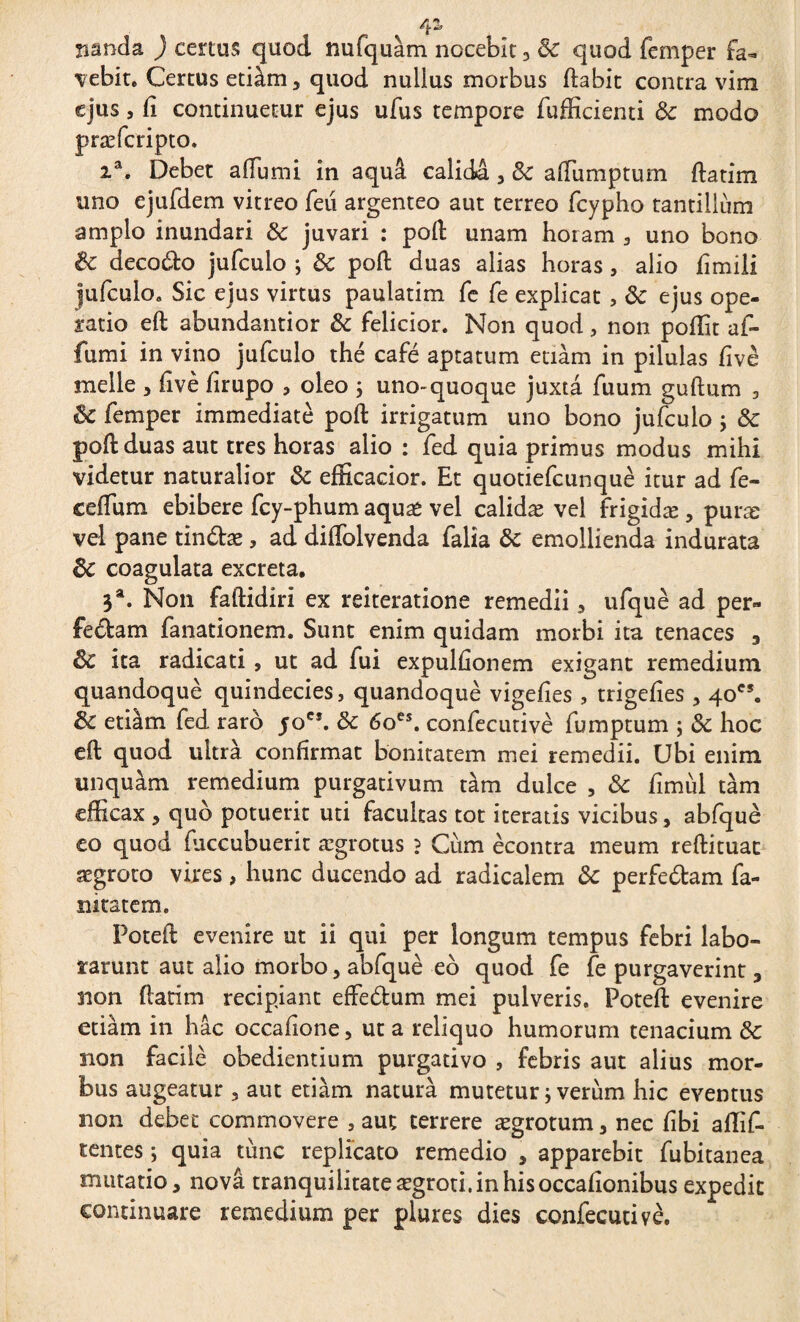 ^2» nanda ) certus quod nufquàm nocebit, & quod femper fa~ vebit. Certus etiàm, quod nulius morbus ftabit contra vim ejus, fi continuetur ejus ufus tempore fufficienti & modo præfcripto. 2a. Debet aiTumi in aquâ calida , Sc affiumptum ftatim uno ejufdem vitreo feii argenteo aut terreo fcypho tantillum amplo inundari &: juvari : pofl unam horam , uno bono & deco&o jufculo ; & poft duas alias horas, alio fimili jufculo. Sic ejus virtus paulatim fe fe explicat, ÔC ejus ope¬ ratio efl abundantior & felicior. Non quod, non poflit af- fumi in vino jufculo thé café aptatum etiàm in pilulas fivè meile , five firupo , oleo ; uno-quoque juxta fuum guftum , êc femper immediate poft irrigatum uno bono jufculo ; & poft duas aut tres horas alio : fed quia primus modus mihi videtur naturalior & efficacior. Et quotiefcunque itur ad fe- eeftum ebibere fcy-phum aqua* vel calidæ vel frigidæ , puræ vel pane tinétæ, ad diftblvenda falia & emollienda indurata 8c coagulata excreta. 3a. Non faftidiri ex reiteratione remedii , ufquè ad per¬ feram fanationem. Sunt enim quidam morbi ita tenaces 3 ÔC ita radicati, ut ad fui expulfionem exigant remedium quandoquè quindecies, quandoque vigefies , trigefîes , 40e5. 8c etiàm fed raro yoCf. & 6oes. confecutivè fumptum ; & hoc eft quod ultra confirmat bonitatem mei remedii. Ubi enim unquam remedium purgativum tàm dulce , & fîmùl tàm efficax , quo potuerit uti facultas tot iteratis vicibus, abfquè eo quod (accubuerit ægrotus ? Cum ècontra meum reftituac aegroto vires, hunc ducendo ad radicalem & perfeétam fa- nkatem. Poteft evenire ut ii qui per longum tempus febri labo¬ rarunt aut alio morbo, abfquè eo quod fe fe purgaverint , non ftatim recipiant efFedum mei pulveris. Poteft evenire etiàm in hâc occafione, ut a reliquo humorum tenacium & non facile obedientium purgativo , febris aut alius mor¬ bus augeatur , aut etiàm naturà mutetur ; verum hic eventus non debet commovere , aut terrere ægrotum , nec fibi affif- tentes ; quia tunc replicato remedio , apparebit fubitanea mutatio, nova tranquilitate aegroti, in his occafionibus expedit continuare remedium per plures dies confecutivè.