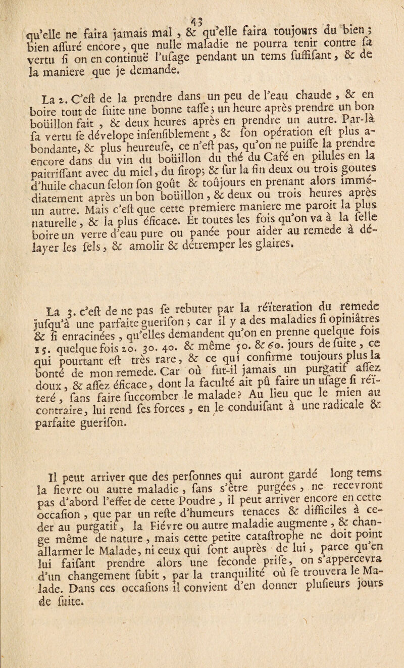 qu'elle ne faira jamais mal , & qu’elle faira toujours du bien ; bien affûté encore, que nulle maladie ne pourra tenir contre la vertu fi on en continue l'ufage pendant un tems fuffifant, & de la maniéré que je demande. La a. C'eft de la prendre dans un peu de l’eau chaude , &r en boire tout de fuite une bonne talfe; un heure après prendre un bon bouillon fait , & deux heures après en prendre un autre. Par-la fa vertu fe dévelope infenfiblement, & fon operation eil plus a- bondante, & plus heureufe, ce n'eft pas, qu on ne puiffe la prendre encore dans du vin du boiiillon du the du Café en pilules en la paitrilfant avec du miel, du iîrop; & fur la fin deux ou trois goûtes d'huile chacun félon fon goût & toûjours en prenant alors immé¬ diatement après un bon boiiillon , & deux ou trois heures apres un autre. Mais c'efique cette première maniéré me paroit la plus naturelle , & la plus éfïcace. Et toutes les fois qu on va a M telle boire un verre d'eau pure ou panée pour aider au remede a dé¬ layer les fels 3 & amolir & detremper les glaires. La *>. c’eft de ne pas fe rebuter par îa réitération du remede uifqu'à une parfaite guerifon ; car il y a des maladies fi opiniâtres & ü enracinées , qu'elles demandent qu'on en prenne quelque fois j 5. quelquefois 10. 30. 40- & même î°* lours defmt<: ’ qui pourtant eft très rare, & ce qui confirme toujours plus la bonté de mon remede. Car où fut-il jamais un purgatif affez doux, & affez éfïcace, dont la faculté ait pu faire un ufage n iei- teré, fans faire fuccomber le malade ? Au lieu que le mien au contraire, lui rend fes forces 5 en le conduifant a une radicale oc parfaite guerifon. Il peut arriver que des perfonnes qui auront garde long tems la fievre ou autre maladie , fans s'être purgées , ne recevront pas d'abord l'effet de cette Poudre , il peut arriver encore en cette occafion , que par un refte d'humeurs tenaces & difficiles a ce» der au purgatif, la Fièvre ou autre maladie augmente , & chan¬ ge même de nature , mais cette petite cataftropræ ne doit point allarmer le Malade, ni ceux qui font auprès de lui, parce qu en lui faifant prendre alors une fécondé prife, on s appercevra d'un changement fubit, par la tranquilité où fe trouvera le Ma¬ lade. Dans ces occafions il convient d'en donner plulieurs jours de faite.