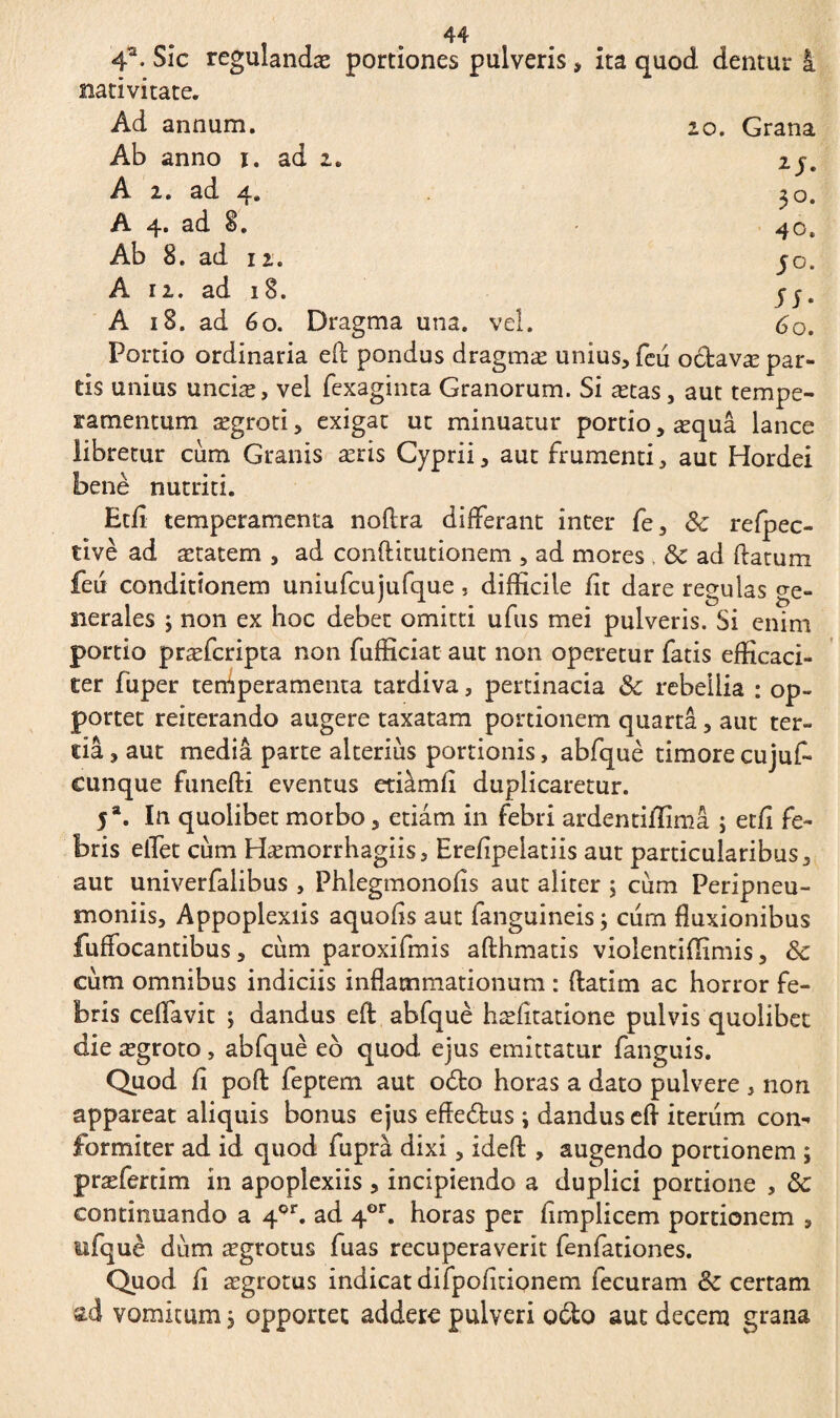 4a. Sic reguîandæ portiones pulveris> ita quod dentur i nativitate. Ad annum. zo. Grana Ab anno i. ad 2. 2j. A 2. ad 4. ^ o. A 4. ad 8. 40« Ab 8. ad 12. 50. A 12. ad 18. j-j. A 18. ad 60. Dragma una. vel. 60. Portio ordinaria efl pondus dragmæ unius, feu odavæ par¬ tis unius unciæ, vel fexaginta Granorum. Si ætas, aut tempe¬ ramentum ægroti, exigat ut minuatur portio, æquâ lance libretur cum Granis æris Cyprii, aut frumenti, aut Hordei benè nutriti. Etfi temperamenta noftra differant inter fe, 3c refpec- tivè ad ætatem , ad conftitutionem , ad mores & ad flatum feu conditionem uniufcujufque, difficile fit dare regulas ge¬ nerales 3 non ex hoc debet omitti ufus mei pulveris. Si enim portio præfcripta non fufficiat aut non operetur fatis efficaci¬ ter fuper temperamenta tardiva, pertinacia & rebellia : op~ portet reiterando augere taxatam portionem quarta, aut ter¬ tia , aut media parte alterius portionis, abfquè timore cujuf- cunque funefti eventus etiam fi duplicaretur. 5a. In quolibet morbo, etiam in febri ardentiflima ; etfi fe¬ bris elfet cum Hæmorrhagiis, Erefipelatiis aut particularibus, aut univerfalibus , Phlegmonofis aut aliter ; cum Peripneu- moniis, Appoplexiis aquofis aut fanguineis ; cum fluxionibus fuffocantibus, cum paroxifmis afthmatis violentiffimis, & cum omnibus indiciis inflammationum : ftatim ac horror fe¬ bris ceflavit ; dandus efl: abfquè hæfitatione pulvis quolibet die ægroto, abfquè eb quod ejus emittatur fanguis. Quod fi pofl feptem aut odo horas a dato pulvere , non appareat aliquis bonus ejus efledus ; dandus efl iterum con^ formiter ad id quod fuprà dixi, ideft , augendo portionem ; præfertim in apoplexiis , incipiendo a duplici portione , 8c continuando a 4or. ad 4or. horas per fimplicem portionem , tifquè dum ægrotus fuas recuperaverit fenfationes. Quod fi ægrotus indicat difpofitionem fecuram & certam ad vomitum 3 opponet addere pulveri odo aut decem grana