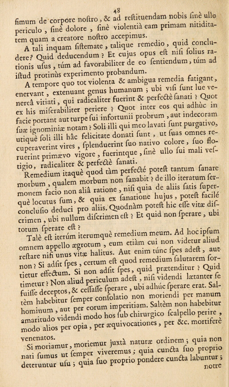 fimum de corpore noftro,& ad reftituendam nobis finèuiio periculo , fini dolore , finè violentià eam pnmam mtldita- tem quam a creatore noftro accepimus. A tali inquam fiftemate , talique remedio qmd conclu¬ dere? Quid deducendum î Et cujus opus eft nifi fohus ra- t ion is ufus , tum ad favorabiliter de eo fentiendum, tum ad *^*A tempor^quo^olvi^lelta0^amlfigua remedia fatigant, eneVvam! extenuant genus humanum ; ubi vifi funt lue ve- ner l vitiati, qui radicaliter fuerint & perfide fanau î Quot ex his miferabiliter periere ? Quot inter eos qui adhuc in facie ponant aut turpe fui infortunii probrum , aut indecoram Knominiæ notam > Soli illi qui meo lavati funt purgat.vo, utiquè foli iUi hac felicitate donati funt , ut fuas omnes re- ^ • • fnlpnrluerint Tuo nativo colore > Tuo no® “,b * “,,,er- p<r»— morbum , qualem morbum non fanabit ; de illo iteratum fer¬ me rem facio non alia ratione , nifi quia de aliis fatis fuper- \ i f Q» nuia ex fanatione hujus, poteft facile conciufiolieduci' pro Iliis. Quodnàm poteft hic elfe vit* dif- crimen , ubi nullum diferimeneft î Et quid non fperare, ubi t0 T^ftSIm iterumquè remedium meum. Ad hoc ipfum reftare nifi unus vit® halitus. Aut enim tunc fpes adeft , aut nnTsi adfit fpes , certum eft quod remedium (alutarem for- S ft ïlP Si non adfit fpes, quid prætenditur : Quid lietur effe“um\. , nericulum adeft , nifi videndi læcanter fe umetur ; ^on al t f ubi adlnic fperare erat. Sal- fuifle deceptos & cenafle^ > morie£di per manum rèm habebitur^^peritiam. Saltèm non habebitur h0mI'mdo Videndi modo hos fub chirurgico fcalpello perire , ZïôÏ» Pe. opi. . P« *<p.ivo«io»« ■ P“ «“• venenatos juxt'a natur* ordinem ; quia non S! m° a ’femper viveremus ; quia eunda fuo proprio deteruntur «fu i quia fuo proprio pondere eunda labuntun