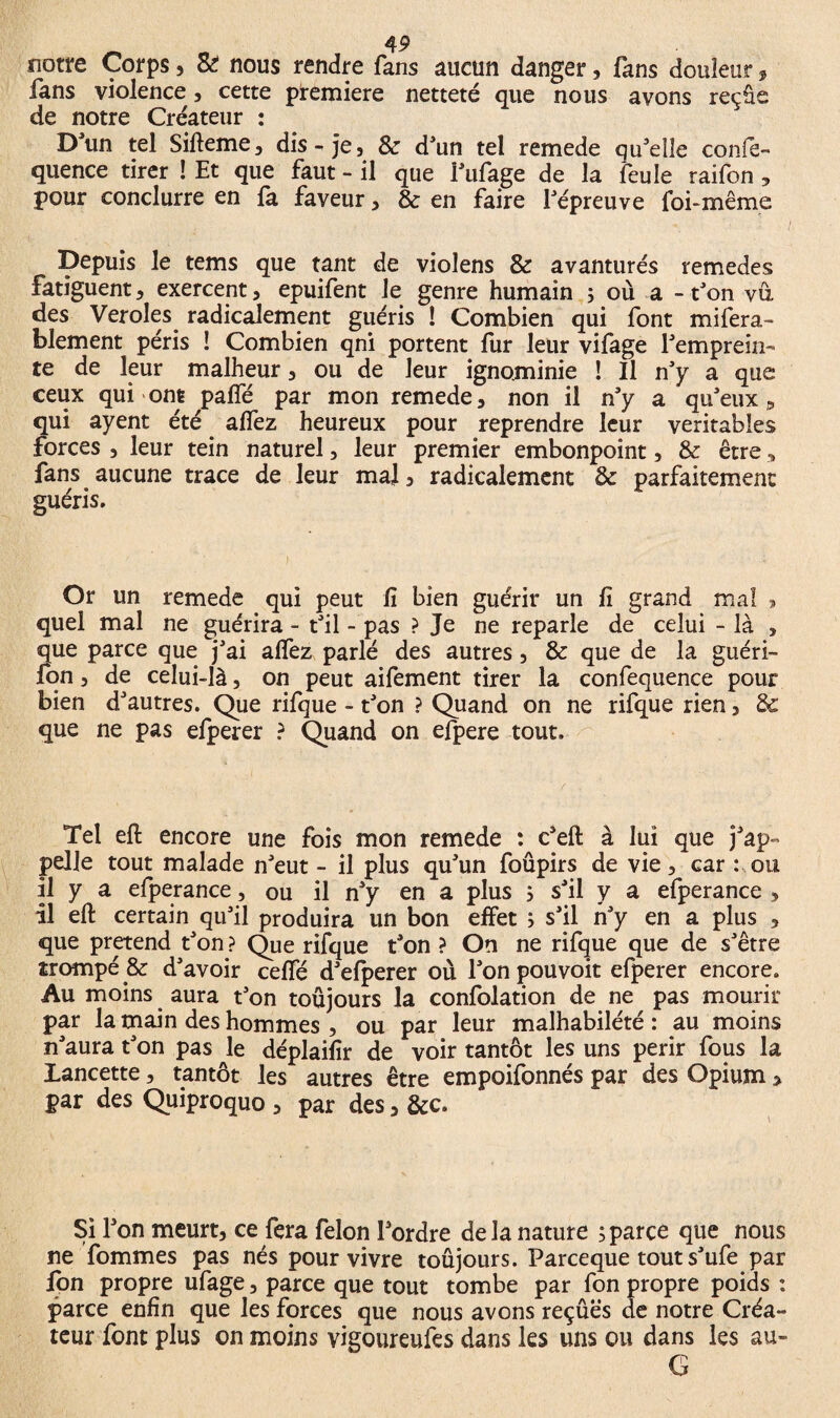 notre Corps, Si nous rendre fans aucun danger, fans douleur, fans violence, cette première netteté que nous avons reçûe de notre Créateur : Dun tel Sifteme, dis-je, & d’un tel remede qu’elle conie- quence tirer ! Et que faut - il que l’ufage de la feule raifon , pour conclurre en fa faveur, & en faire l’épreuve foi-même Depuis le tems que tant de violens & avanturés remedes fatiguent, exercent, epuifent Je genre humain 5 où a -t’on vu des Veroles radicalement guéris ! Combien qui font mifera- blement péris î Combien qni portent fur leur vifage l’emprein- te de leur malheur, ou de leur ignominie ! Il n’y a que ceux qui ont paffé par mon remede, non il n’y a qu’eux 9 qui ayent été affez heureux pour reprendre leur véritables forces , leur tein naturel, leur premier embonpoint, & être, fans aucune trace de leur mal, radicalement & parfaitement guéris. Or un remede qui peut fi bien guérir un fi grand mal » quel mal ne guérira - t’il - pas ? Je ne reparle de celui - là , que parce que j’ai alfez parlé des autres, & que de la guéri- fon, de celui-là, on peut aifement tirer la confequence pour bien d’autres. Que rifque - t’on ? Quand on ne rifque rien, Sc que ne pas efperer ? Quand on efpere tout. Tel eft encore une fois mon remede : c’eft à lui que j’ap¬ pelle tout malade n’eut - il plus qu’un foûpirs de vie , car : ou il y a efperance, ou il n’y en a plus , s’il y a efperance , il eft certain qu’il produira un bon effet } s’il n’y en a plus , que prétend t’on ? Que rifque t’on ? On ne rifque que de s’être trompé jk d’avoir ceffé d’efperer où l’on pouvoit efperer encore. Au moins aura t’on toujours la confolation de ne pas mourir par la main des hommes , ou par leur malhabilété : au moins n’aura t’on pas le déplaifir de voir tantôt les uns périr fous la Lancette, tantôt les autres être empoifonnés par des Opium > par des Quiproquo , par des, &c. Si l’on meurt, ce fera félon l’ordre delà nature ; parce que nous ne fommes pas nés pour vivre toûjours. Parceque tout s’ufe par Ion propre ufage, parce que tout tombe par fon propre poids : parce enfin que les forces que nous avons reçûës de notre Créa¬ teur font plus on moins vigoureufes dans les uns ou dans les au- G