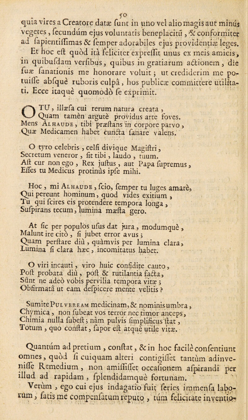 . . fO quia vires a Creatore datæ funt in uno vel alio magis aut minus vegetes , fecundtim ejus voluntatis beneplacitu , conformiiter ad (apientiflimas ÔC fem per adorabiles ejus providentiæ leges. Ht hoc eft quod ità feliciter expreffit unus ex meis amicis, in quibtifdam verfibus, quibus in gratiarum adtionem , die fuæ fanationis me honorare voluit ; ut crediderim me po- tuifle abfquè ruboris culpa, hos publicæ committere utilita¬ ti. Ecce itaquè quomodo fe exprimit. OTU, illæfa cui rerum natura creata , Quam tamèn argutè providus arte foves. Mens Alhaude, tibi præflans in corpore parvo, Quæ Medicamen habet cunela fanare valens. O tyro celebris , celfi divique Magiflri , Secretum veneror , fit tibi, laudo , tuum. Aii cur non ego , Rex juftus , aut Papa fupremus, EiTes tu Medicus protinùs ipfe mihi. Hoc , mi Alhaude j fcio, femper tu luges amarèa Qui pereunt hominum, quod vides exitium , Tu qui fcires eis protendere tempora longa, Sufpirans tecum, lumina mæfla gero. At fic per populos ufus dat jura, modumquè , Malunt ire cito , fi jubet error avus 5 Quam perflare diu , quamvis per lumina clara, Humina fi clara hæc, incomitatus habet. O viri incauti, viro huic confidite cauto, Pofl probata diu, poft.& rutilantiafada, Sunt ne adeo vobis pervilia tempora vitæ 5 Obhrmatâ ut eam defpicere mente velitis ? SumitePuLVEREAM medicinam,& nominisumbra, Chymica , non fubeat vos terror nec timor anceps, Chimia nulla fubefl i nàm pulvis Amplificus' flat, Totum , quo conflat, fapor dl atquè utile vitæ. Quantum ad pretium , condat, &in hoc facile confentiunt omnes, quod ii cuiquam alteri contigiffet tantum adinve- nifle Remedium , non amidiffet occationem afpirandi per illud ad rapidam , fplendidamquè fortunam. Verum , ego cui ejus indagatio fuiç feries immenfa labo¬ rum , fatis me compenfatum reputo , tum felicitate inventio-