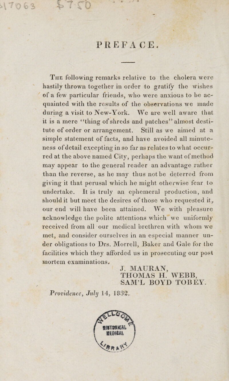 At** r\ KJ V R E F A C E. The following remarks relative to the cholera were hastily thrown together in order to gratify the wishes of a few particular friends, who were anxious to be ac¬ quainted with the results of the observations we made during a visit to New-York. We are well aware that it is a mere “thing of shreds and patches5’ almost desti¬ tute of order or arrangement. Still as we aimed at a simple statement of facts, and have avoided all minute¬ ness of detail excepting in so far as relates to what occur¬ red at the above named City, perhaps the want of method may appear to the general reader an advantage rather than the reverse, as he may thus not be deterred from giving it that perusal which he might otherwise fear to undertake. It is truly an ephemeral production, and should it but meet the desires of those who requested itT our end will have been attained. We with pleasure acknowledge the polite attentions which we uniformly received from all our medical brethren with whom we met, and consider ourselves in an especial manner un¬ der obligations to Drs. Morrell, Baker and Gale for the facilities which they afforded us in prosecuting our post mortem examinations, J. MAURAN, THOMAS H. WEBB, SAM’L BOYD TOBEY. Providence, July 14, 1832.