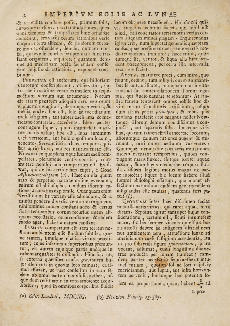 .> IMPERJVM solis ac lvnae recondita conflare poffit, primum folis, locum obtinere neceffe efl . Hujufmodi qifl* Junaequc curfum, praeter mutationes, quas vis impetus ventum faciet, qui nihil efl anni tempora Sc ternpeftates hinc oriundae aliud, nili concitatior aeris motus verfus cer- •inducunt, pro variis eorum dationibus varie tam aliquam mundi plagam • Inquirendum Corpora norfra afficere , & fluidorum turba- igitur ent, nura fuppetat generalis quaepiam i‘e motus, oflendere ; deinde, quinam mor- caufsa, quae preflionem aeris enumeratis mo- 3bi, quaeve in morbis fynptom ara hinc tra- do temporibus immuter; haec enim, quac- liant originem, inquirere; quantum deni- cumque fit, ventos, & fiqua alia hinc pen- «jue ad medicinam rede faciendam confe* dent phaenomena, per certa illa intei valla rant hujufmodi ratiocinia , exponere cona- recurrere faciet. bimur » PfrPuTva efl audorum, qui hifloriam ventorum confcripferum , obfervatio , fla¬ tus caeli maxime ventofos incidere in aequi» iioclium vernum aut autumnale . Notum efl etiam pacatum alioquin aera ventorum vi plus minus agitari, plerumque meridie, & inedia node; hoc efl, fole ad meridianum caeli fafligium , aut fubter caeli ima & me- lidianocontraria, accedente. Idem pariter contingere liquet, quum intumefcit maxi¬ me maris seflus; hoc efl , luna fummum caeli verticem , aut huic oppofitum locum , $enente • Servant idcirco haec tem pora, qui¬ bus agricultura, aut res nautica curae efl* Novam denique plenamque lunam caeli tem- peflates, plerumque ventis coortis , com¬ mutare nemini non compertum efl. Evol¬ vat, qui de his certior fieri cupit, i.Goad orneteorotogiam (a) . Haec omnia quum 3*ato & perpetuo naturae ordine eveniant, mirum efl philofophos nondum illorum ra¬ tiones accuratius explorafle. Quanquam enim ^eriffimum fit variam e fle admodum, & a cauffis pendere diverfs ventorum originem; nihilominus tamen conflans adeo & certus flatis temporibus eorum recurfus unam ali¬ quam neceflario, quae eonflanter & eodem modo agat, habet a natura cauffam . Iamdiv compertum efl aera terram no- liram ambientem e fle fluidum fubtile, gra¬ ve tamen, flmulque elaflica virtute praedi¬ tum , cujus inferiora a fuperioribus premun¬ tur ; vis autem cujufque partis undique in orbem aequaliter fe diffundit. Hinc fit, ut, fl externa quaelibet caufsa gravitatem hu¬ jus elementi in quovis loco minuat, eafi- ®ul efficiat, ut ruat confcflim in eam fe- d-em ab omni parte circumfufus aether, uf- que dum reflituatur in toto ambiente aequi¬ librium; quod in omnibus corporibus fluidis AEstvs maris reciproci, cum miro,quo fluunt, ordine , tum inflgni ,quaro animanti*» bus ferunt, utilitate, numquam non invita¬ runt ad fui contemplationem iliorum inge¬ nia, qui Audio naturae tenebantur» At fru- flra tamen tentarunt omnes nobile hoc di¬ vini rerum Conditoris artificium , ufque dum altius petita principia , & rebus lpfis confona patefecit orbi magnus noflerNew- tonus. Horum demum ope difcimus acon- jundlis, aut feparatis folis, lunaeque viri¬ bus, quarum tamen effefla incertae locorum9 aliorumque cafuum rationes augent & mi¬ nuunt , oriri omnes aefluum varietates <* Quumque memoratae jam aeris mutationes iisdem eveniant temporibus , quibus con¬ tingunt maris fluxus, flntque pariter aquae, oceani, & ambiens nos aether corpora flui¬ da , iifdem legibus motus magna ex par¬ te fubje&a; liquet hic locum habere illud fummi philofophi effatum , quo monet ef- fe&uum naturalium ejufdem genens eafdem affignandas effe caufsas 3 quatenus fieri po- tefl (b) . Qvodnam inter haec difcrimen faciat neta illa aeris virtus, qua caret aqua, mox dicam» Sepofta igitur tantifper hujus con- fderatione , certum efl , ficuti intumefcit mare, fic bis femper vicenis quinifque ho¬ ris attolli debere ad infgnem altitudinem nos ambientem aera , attra&ione lunae ad meridianum caeli fafligium accedentis, ita ut pro fphaerali figura fphaeroideni, quam vocant, adfumat , cujus longiffima diame¬ tros produfha per lunam tranfeat ; eam- dem pariter necefsario fequi aetheris intu- mefeentiam , quoties fol ad loci cujufvis meridianum , aut fupra , aut infra horizon* tem pervenit ; lunamque hac potentia fo- lem ea proportione , quam habent 4^ ad 2 fa) Edi?» Lonctint * MDCXCt (bj Ncvvton. Princip» ag> 387. 1. pro**