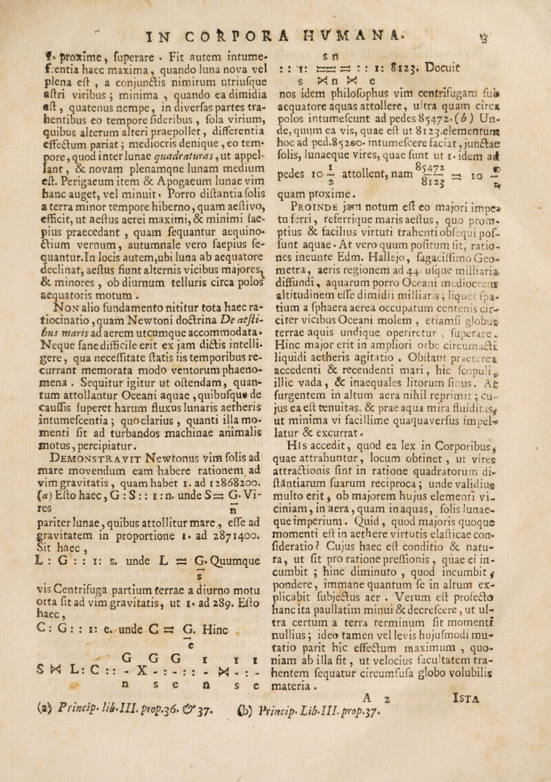 'f• proxime, fuperare • Fit autem intume- t:entia haec maxima, quando luna nova vel plena ed , a conjungis nimirum utriufque adri viribus; minima , quando ea dimidia «A, quatenus nempe, in diverfaspartes tra¬ hentibus eo tempore fideribus , fola virium, quibus alterum alteri praepollet, differentia effe&um pariat; mediocris denique , eo tem¬ pore, quod inter lunae quadraturas, ut appef lant, 8c novam plenamqne lunam medium ed. Perigaeum item & Apogaeum lunae vim hanc auget, vel minuit» Porro didantia folis a terra minor tempore hiberno, quam aeflivo, efficit, ut aedus aerei maximi, & minimi fae- pius praecedant , quam fequantur aequino* £fium vernum, autumnale vero faepius fe- quantur.In locis autem,ubi luna ab aequatore declinat, aedus fiunt alternis vicibus majores^ & minores, ob diurnum telluris circa polos aequatoris motum. Non alio fundamento nititur tota haec ra¬ tiocinatio , quam Newtoni dodlrina De aefli- bus maris ad aerem utcumque accommodata • Neque fanc difficile erit ex jam didlis intellb gere, qua neceffitate datis iis temporibus re¬ currant memorata modo ventorum phaeno¬ mena . Sequitur igitur ut odendam, quan¬ tum attollantur Oceani aquae ,quibufque de caudis fuperet harum fluxus lunaris aetheris intumefeentia; quo clarius, quanti illa mo¬ menti fit ad turbandos machinae animalis motus, percipiatur. Demonstravit Newtonus vim folis ad mare movendum eam habere rationem ad vim gravitatis , quam habet i. ad 12868200. (a) Edo haec, G : S:: i:n. undeS^; G* Vi¬ res 5* pariter lunae, quibus attollitur mare,, e fle ad gravitatem in proportione 1 • ad 2871400. Sit haec , L : G : : 1: s. unde L sa G» Quumque s vis Centrifuga partium terrae a diurno motu orta fit ad vim gravitatis, ut i» ad 289. EAo haec, C: G: : 1: e. unde C G. Hinc e G G G r 11 SX L: C :: - X-:-:: - X - : - n se n s e (a) Princty' HfaIII.pY0p.36* & 37. (b) Vt s n : : 1: s=r* =: r : 1: 8123. Docuit s >4 n X e nos idem philofophus vim centrifugam (ub aequatore aquas attollere, ukra quam circa polos intumefeunt ad pedes 85472- (b ) Un¬ de, quum ea vis, quae ed ut 8i2^.e!ementum hoc ad ped.S<52©o* intumefeere faciat, jun&ae folis, lunaeque vires, quae funt ut i* idem ac4 pedes 10 i attollent, nam^ I0 S r 2 8l 2| ' t* quam proxime. Proinde ja*n notum ed eo majori impe* tu ferri, referrique maris aedus, quo prom¬ ptius & facilius virtuti trahenti obfequi pof- funt aquae • At vero quum pofitum fit, ratio¬ nes ineunte Edm. Hallejo, fagaci(FimoGeo¬ metra, aeris regionem ad 44 ufque milliaris diffundi, aquarum porro Oceani mcdiocre:ty altitudinem effe dimidii miilians; lique- fpa- tium a fphaera aerea occupatum centenis cir¬ citer vicibus Oceani molem , etiamfi globus terrae aquis undique operiretur, fuperare* Hinc major erit in ampliori orbe cireuma&t liquidi aetheris agitatio . Obdant praeuret accedenti & recendenti mari, hic fcopuli^ illic vada, & inaequales litorum fi us. At furgentem in altum aera nihil reprimit; cu¬ jus eaed tenuitas, & prae aqua mira fluidi ut minima vi facillime quaquaverfus ampele latur & excurrat. His accedit, quod ea lex in Corporibus, quae attrahuntur, locum obtinet , ut vires attra&ionis fint in ratione quadratorum di- ftantiarum diarum reciproca; unde validius multo erit, ob majorem hujus elementi vi¬ ciniam , in aera, quam in aquas, folis lunae¬ que imperium. Quid, quod majoris quoque momenti eflin aethere virtutis eUAicaecon* flderatio ? Cujus haec ed conditio & natu¬ ra, ut fit pro ratione preffionis , quae ei in¬ cumbit ; hinc diminuto , quod incumbit * pondere, immane quantum fe in altum ex¬ plicabit fubje&us aer . Verum efl profe£to hanc ita paullatim minui &decrefcere, ut ul¬ tra certum a terra rerminum fit momenti nullius; ideo tamen vel levis hujufmodi mu¬ tatio parit hic effe&um maximum , quo¬ niam ab illa fit, ut velocius facu’tatem tra¬ hentem fequatur circumfufa globo volubilis materia. A 2 Ista incip* Lib-llLprop.$j.