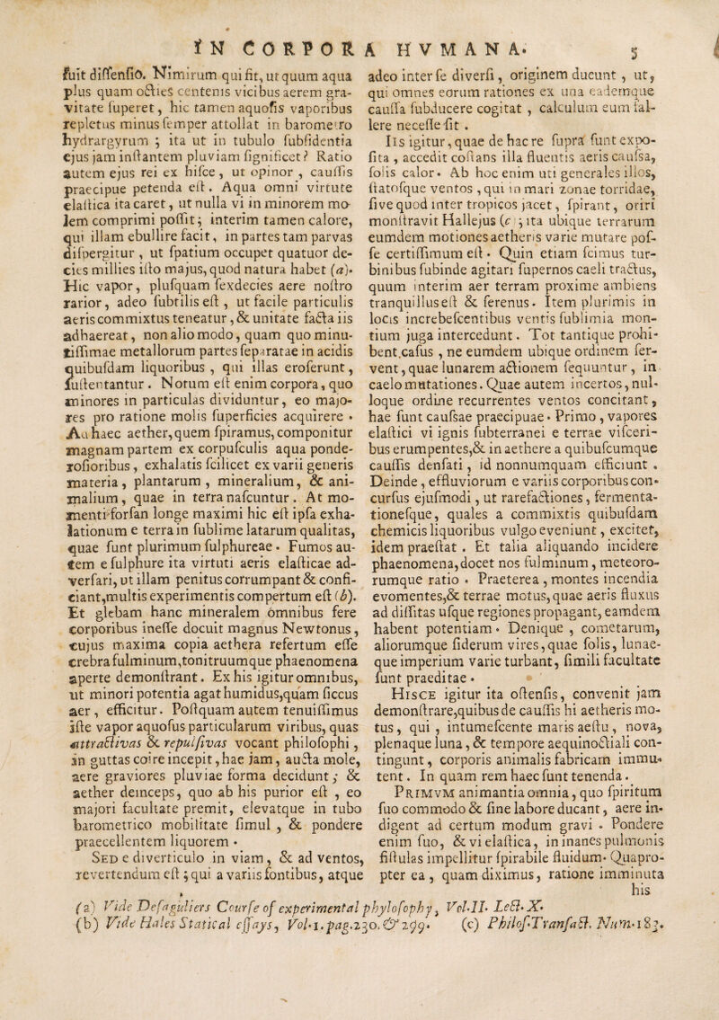 fuit diflenfio. Nimirum qui fit, ut quum aqua plus quam o£heS centenis vicibus aerem gra¬ vitate fu pe re t, hic tamen aquofis vaporibus repletus minus femper attollat in barome-ro hydrargyrum ; ita ut in tubulo fubfidentia ejus jam inflantem pluviam fignificet ? Ratio autem ejus rei ex hifce, ut opinor , cauffis praecipue petenda eft. Aqua omni virtute elaltica ita caret, ut nulla vi in minorem mo- Jem comprimi poffit} interim tamen calore, qui illam ebullire facit, in partes tam parvas difpergitur , ut fpatium occupet quatuor de¬ cies millies illo majus, quod natura habet (a)» Hic vapor, plufquam fexdecies aere noftro rarior, adeo fubtilis eft , ut facile particulis aeris commixtus teneatur, & unitate fadfta iis adhaereat, non alio modo, quam quominu- tiffimae metallorum partes fepmatae in acidis quibufdam liquoribus , qui illas eroferunt, lullentantur . Notum eft enim corpora, quo minores in particulas dividuntur, eo majo¬ res pro ratione molis fuperficies acquirere • Au haec aether, quem fpiramus, componitur magnam partem ex corpufculis aqua ponde- rofioribus, exhalatis fcilicet ex varii generis materia, plantarum, mineralium, & ani¬ malium, quae in terra nafcuntur. At mo¬ menti forfan longe maximi hic eft ipfa exha¬ lationum e terra in fublime latarum qualitas, quae funt plurimum fulphureae. Fumos au¬ tem efulphure ita virtuti aeris elafticae ad- verfari, ut illam penitus corrumpant & confi¬ ciant,multis experimentis compertum eft (b). Et glebam hanc mineralem omnibus fere corporibus ineflfe docuit magnus Newtonus, cujus maxima copia aethera refertum effe crebra fulminum,tonitruumque phaenomena aperte demonfirant. Ex his igitur omnibus, ut minori potentia agat humidus,quam ficcus aer, efficitur. Poftquamautem tenuiffimus jfte vapor aquofus particularum viribus, quas stttraEUvas &. repuifivas vocant philofophi, sn guttas coire incepit, hae jam, auefa mole, aere graviores pluviae forma decidunt; & aether deinceps, quo ab his purior eft , eo majori facultate premit, elevatque in tubo barometrico mobilitate fimul , & pondere praecellentem liquorem • Sed e diverticulo in viam, & ad ventos, revertendum eft; qui a variis fontibus, atque adeo inter fe diverfi , originem ducunt, ut, qui omnes eorum rationes ex una eademque caufla. fubducere cogitat , calculum eum fal¬ lere necefiefit . Iis igitur, quae de hac re fupra funt expo¬ lita , accedit coflans illa fluentis aeris caufsa, foiis calor. Ab hoc enim uti generales illos, fiatofque ventos ,qui in mari zonae torridae, five quod inter tropicos jacet, fpirant, oriri monitravit Hallejus (c \ ita ubique terrarum eumdem motiones aetheris varie mutare pof- fe certiflimum eft. Quin etiam fcimus tur¬ binibus fubinde agitari fupernos caeli tradlus, quum interim aer terram proxime ambiens tranquillus eft & ferenus. Item plurimis in Iocls increbefcentibus ventis fubiimia mon¬ tium juga intercedunt. Tot tantique prohi- bent.cafus , ne eumdem ubique ordinem fer¬ vent , quae lunarem a&ionem fequuntur, in caelo mutationes. Quae autem incertos, nul¬ loque ordine recurrentes ventos concitant, hae funt caufsae praecipuae * Primo , vapores elaftici vi ignis fubterranei e terrae vifceri- bus erumpentes,& in aethere a quibufcumque cauffis denfati, id nonnumquam efficiunt . Deinde, effluviorum e variis corporibus.con- curfus ejufmodi, ut rarefadtiones, fermenta- tionefque, quales a commixtis quibufdam chemicis liquoribus vulgo eveniunt, excitet, idem praeftat . Et talia aliquando incidere phaenomena,docet nos fulminum, meteoro- rumque ratio . Praeterea , montes incendia evomentes,& terrae motus, quae aeris fluxus ad diflitas ufque regiones propagant, eamdem habent potentiam * Denique , cometarum, aliorumque fiderum vires,quae foiis, lunae¬ que imperium varie turbant, fimili facultate funt praeditae» Hisce igitur ita oftenfis, convenit jam demonflrare,quibus de cauffis hi aetheris mo¬ tus, qui, intumefcente maris aeftu, nova, plenaque luna, & tempore aequino£\iali con¬ tingunt, corporis animalis fabricam immu* tent. In quam rem haec funt tenenda. Primvm animantia omnia, quo fpiritum fuo commodo & fine labore ducant, aere in¬ digent ad certum modum gravi . Pondere enim fuo, &vielaftica, in inanes pulmonis fiftulas impellitur fpirabile fluidum* Quapro¬ pter ea, quam diximus, ratione imminuta (2) Vide T)efaguliers Courfe of experimental phylofophy, VcLIL LeB»X» (b) Vide Hales Statkal cffaysj V0U1. pagano. & 7Q9. (c) PbilofiTranfaEl, Nnm> 18?.