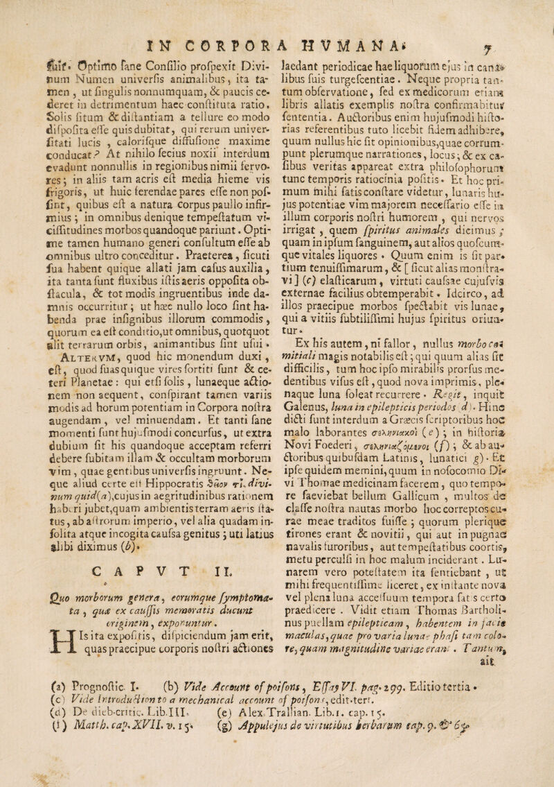 fmt• Optimo fane Confilio profpexft Divi¬ tium Numen umverfis animalibus , ita ta¬ men , ut lingulis nonnumquam, & paucis ce¬ deret in detrimentum haec conllituta ratio. Solis litum & didantiam a tellure eo modo difpofitaeffe quis dubitat, qui rerum univer¬ sitati lucis , calorifque dififufione maxime cooducat.p At nihilo fecius noxii interdum evadunt nonnullis in regionibus nimii fervo¬ res ; in aliis tam acris efl media hieme vis frigoris, ut huic ferendae pares effenonpof- fint, quibus efl a natura corpus paulio infir¬ mius ; in omnibus denique tempeflatum vi- cilfitudines morbos quandoque pariunt. Opti¬ me tamen humano generi confultum efie ab omnibus ultro conceditur. Praeterea, ficuti fu a habent quique allati jam cafus auxilia, ita tanta funt fluxibus iflis aeris oppofita ob- fkcula, <Sc tot modis ingruentibus inde da¬ mnis occurritur ; ut h^c nullo loco fint ha¬ benda prae infignibus illorum commodis, quorum ea efl conditio,ut omnibus, quotquot alit terrarum orbis, animantibus fint ufui • Altek.vm, quod hic monendum duxi, efl, quod fuasquique vires fortiti funt & ce¬ teri Planetae : qui etfi folis, lunaeque a£lio- nem non aequent, confpirant tamen variis modis ad horum potentiam in Corpora noflra augendam, vel minuendam. Et tanti fane momenti funt hujufmodi concurfus, ut extra dubium fit his quandoque acceptam referri debere fubitam illam 3c occultam morborum vim, quae gentibus univerfis ingruunt. Ne¬ que aliud certe eft Hippocratis hnoy divi¬ num quid{a\cujus in aegritudinibus rationem h b^ri jubet,quam ambientisterram aeris fla¬ tus, abafirorum imperio, vel alia quadam in- folita atque incogita caufsa genitus ; uti latius $hbi diximus (£)• C A P V T IL c Quo morborum genera, ecrumque fymptoma- ta , quee ex cauffis memoratis ducunt criminem, exponuntur. 1$ ita expolitis, difpiciendum jam erit, quas praecipue corporis nofiri adiones 7 laedant periodicae hae liquorum ejus in cani* libus fuis turgefeentiae. Neque propria tan¬ tum obfervatione, fed ex medicorum eri aret libris aliatis exemplis noflra confirmabitur lententia. Auctoribus enim hujufmodi hi flo¬ rias referentibus tuto licebit fidem adhibere, quum nullus hic fit opinionibus,quae corrum¬ punt plerumque narrationes, locus; & ex ca- fibus veritas appareat extra philofophorum tunc temporis ratiocinia pofltis • Et hoc pri¬ mum milii fatis conflare videtur, lunaris hu¬ jus potentiae vim majorem neceffario eiTe m illum corporis nofiri humorem , qui nervos irrigat , quem [piritus animales dicimus/ quam in ipfum fanguinem, aut alios quofeum- que vitales liquores • Quum enim is fit par* tiurn tenuiffimarum, <3e [ ficut alias mon(lra¬ vi] (c) elafiicarum, virtuti caufsae cujufvfe externae facilius obtemperabit. Idcirco, ad illos praecipue morbos fpe&abit vis lunae, qui a vitiis fubtiiiffimi hujus fpiritus oriun¬ tur» Ex his autem, ni fallor, nullus morbo coi mitiaii magis notabilis efl; qui quum alias fit difficilis, tum hoc ipfo mirabilis prorfus me- dentibtis vifus efl, quod nova imprimis, ple-* naque luna foleat recurrere • Regie, inquit Galenus, luna in epilepticis periodos d . Hinc di&i funt interdum a Graecis fcnptoribus hoc malo laborantes erzxwtxxo) (<?)•, in bifloria- Novi Foederi, cz Kmot^opttm (f) i & ab au* Cloribusquibufdam Latinis, lunatici g) • Et ipfe quidem memini, quum in nofocormo Di* vi fhomae medicinam facerem, quotempo* re faeviebat bellum Gallicum , multos de claffe noflra nautas morbo hoc correptos cu¬ rae meae traditos fuiffe ; quorum plerique tirones erant &novitii, qui aut in pugnae navalis furoribus, aut te m pe flatibus coortis, metu perciilfi in hoc malum inciderant. Lu¬ narem vero poteftatem ita femiebant , ut mihifrequentiffime liceret, ex initante nova vel plena luna acceffuum tempora fat s certo praedicere . Vidit etiam Thotnas Bartholi¬ nus puellam epilepticam , habentem in jacis maculas^quae pro varia luna-: phafi tam colo* rtj quam magnitudine variae eram . Tantu n% (a) Prognofiic I» (b) Vide Account of poifons ^ Effay VL pag» 2 99. Editio tertia • (c) Vide IntroduHionto a mechamcal account of poifonr,edit-terr. (d) De dieb-critic. Lib.HL (e) Alex-.Tralban. Lib.i. cap. 1 5. fi) Matth. cap^XVlL v. 15* (g) Appulejus de virtutibus herbarum tap. p. 6%>
