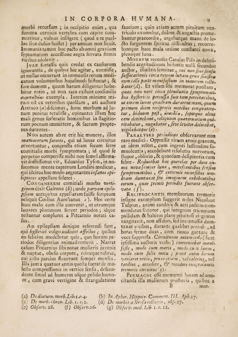 jnorbi recurfum ; in occipitio enim , qua fumma cervicis vertebra cum capite com¬ mittitur , vulnus infiigere ( quod e re puel¬ lae fine dubio fuiflet) per amicos non licuit. Immunis tamen hoc padlo ab omni gravium fyptomatum acceflione aegra fervata firmis viribus adolevit . Jvre fortaffis quis credat ex caufsarum ignorantia , de quibus hic agitur, eveniiTq , ut nullae occurrant in immenfis rerum medi¬ carum voluminibus hujufmodi hiftoriae; & fore demum , quum harum diligenter habe¬ bitur ratio , ut non rara exfient confimilis ffvfjtnct&uats exempla . Interim minime mi¬ rum efl ex veteribus quofdam , uti audlore Aretaeo (d)difcimus, hunc morbum ad lu¬ nam penitus retuliffe , opinantes illam hoc mali genus fce!eratis hominibus in flagitio- rum poenam immittere, & facrum propte- rea ducentes • Non autem ab re erit hic monere, illos maniacorum furores, qui ad lunae circuitus revertuntur , conjundla etiam fecum ferre comitialis morbi fymptomata ; id quod fe perpetuo comperiffe mihi non femel affirma¬ vit dodliflimus vir, Eduardus Tyfon, in no- focomio mente captorum Londini medicus , qui idcirco hoc modo aegrotantes infanos epi¬ lepticos appellare foleret • Congenerem comitiali morbo verti¬ ginem dixit Galenus (b)} unde parvam epile- pfiam antiquitus appellatam fuifle feriptum reliquit Coelius Aurefianus c). Hoc certe huic malo cum illo convenit, ut utrumque lunares plurimum fervet periodos ; idque tefiantur conplures a Pitcarnio notati ca- fius. Ad epilepfiam denique referendi funt, qui hyfler ici vulgo audiunt affedus ; quibus eo felicius medebitur quis , quo horum pe¬ riodos diligentius animadverterit . Narrat cafum Pitcarnius fibi notae mulieris juvenis & nuptae, obefo corpore, crineque rubrae, cui jufio parcius fluxerunt femper menfes. Illa jam a quatuor annis quefia fuerat de mo- leilo compreffionis in vertice fenfu , defeen- dente fimul ad humeros ufque gelido humo¬ re , cum gravi vertigine & Arangulatione faucium ; quin etiam acrem pituitam ven¬ triculo evomebat, dolore &anguftia preme¬ bantur praecordia, urgebatque mane de ie- dlo Turgentem fpiritus difficultas ; recurrc- bantque haec mala ordine conflanti nova, plenaque luna. Morbvm recenfet Carolus Pifo indeferi- bendis aegritudinum hifloriis nulli fecundus audior, illuflris feminae , cui non fine fenfu fuffocationis circa novam lunam gena fimftra cum colli parte manifeflum in tumorem tolle- batur{d). Et vifam fibi memorat puellam ^ quae toto vere circa plenilunia fymptomati- bus hy fler icis percuffa fuit tam pertinacibus^ ut totam lunae quadram durarentmam, quum primum diem reciprocis motibus conquatere- tur , biduum pojl, uvetufo'et, /oporque altus eam detinebant, reliquum quaternarium qui¬ ritabatur , nugabatur, fi,ve leviter delirabat, vigilabatque (<?)« Paralyses periodicas obfervarunt non raro medici» Oppreffit virum annis gravem, ut idem refert, cum ingenti laffitudinefo- mnolentia \ accedebant refolutio nervorum, ftupor, oblivio ,& quaedam defipientia cum febre • Reducebat has querelas per duos an¬ nos nova femper luna , mitefeentibus fenfim fymptomatibus , & extremis recurfibus um¬ bram dumtaxat feu imaginem exhibentibus eorum , quae primis periodis fuerant obfer¬ vat a (f). Reciprocantis membrorum tremoris infigne exemplum fuggerit nobis Nicolaus Tulpms , animi candore & acri judicio com» mendatus feriptor, qui integrum triennium pallidam & habitus plane pituitofi virginem exagitavit, non afllduo, fed intermiffis dum¬ taxat veibus, durante quabbet periode ,ad horas ferme duas , cum rauco gutture & voce fuppreffa . Circuituum autem ordo ( fu at ipfiflima audloris vcrb-0 conveniebat mani* fejle , modo cum maris , modo cu n lunae 9 modo cum folis motu ; prout enim horum variaret ratio, pro eo etiam , vel celerius, vel tardius , accedere , & recedere reciprocantis tremoris circuitus 'g) • Permagni effe momenti binam ad con¬ citanda illa mulierum profluvia , quibus a B men» (a) Dediuturn.morb.Lib'i.r>4.» (b) In Aphor. Hippocr- Comment. IJI. dph.ij* (c) De morb. chron. Lib. i. c. 2. (d) De morbis a ferofacolluvie, obf 27. (e) Obferv, 28. (f) Objerv,i6♦ (g) Obferv> med, Lib> i.c. 12.