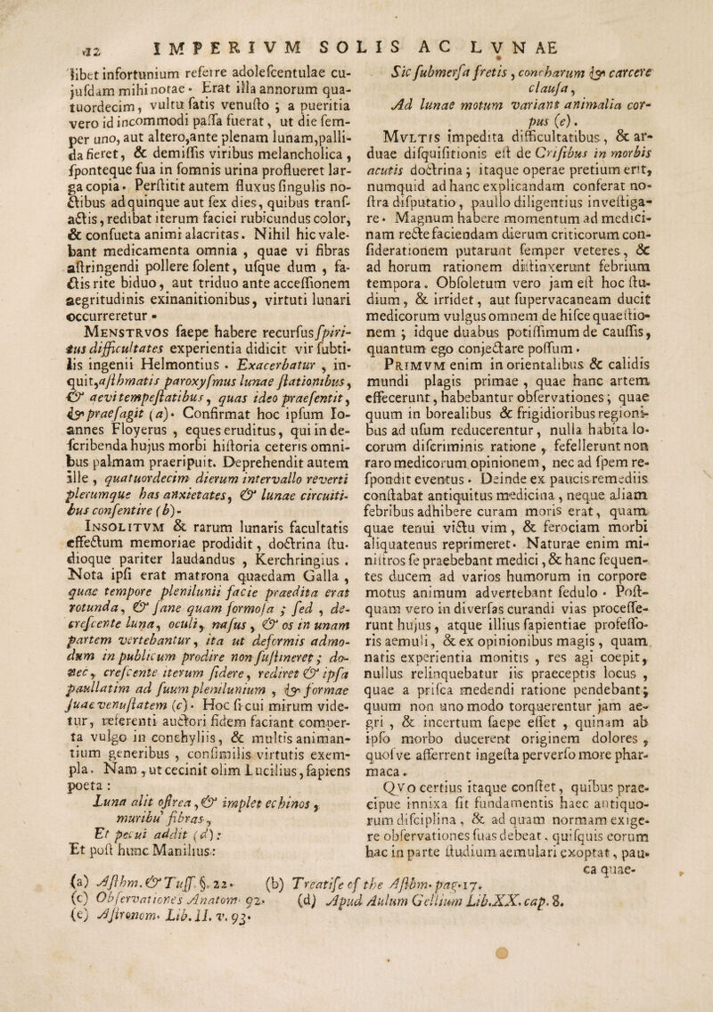 libet infortunium referre adolefcentulae cu- jufdam mihi notae» Erat illa annorum qua- tuordecim, vultu fatis venuflo ; a pueritia vero id incommodi paffa fuerat, ut die fem- per uno, aut altero,ante plenam lunam,palli¬ da fieret, & demiflis viribus melancholica , fponteque fua in fomnis urina proflueret lar¬ ga copia» Perflitit autem fluxus fingulis no- £\ibus ad quinque aut fex dies, quibus tranf- adis, redibat iterum faciei rubicundus color, & confueta animi alacritas. Nihil hic vale¬ bant medicamenta omnia , quae vi fibras aflringendi pollere folent, ufque dum , fa¬ llis rite biduo, aut triduo ante acceflionem aegritudinis exinanitionibus, virtuti lunari occurreretur ■ Menstrvos faepe habere recurfusfpiri- tus difficultates experientia didicit vir fubti- Iis ingenii Helmontius . 'Exacerbatur , in¬ quit, aflhmatis paroxyfmus lunae flatiombus, ■& a evitemp e flatibus, quas ideo praefentit, iypraefagit (a)• Confirmat hoc ipfum Io- annes Floyerus , eques eruditus, quiinde- fcribenda hujus morbi hifloria ceteris omni¬ bus palmam praeripuit. Deprehendit autem ille , quatuordecim dierum intervallo reverti 'plerumque bas anxietates, & lunae circuiti¬ bus confentire (b)- Insolitvm & rarum lunaris facultatis cffedum memoriae prodidit, dodrina ftu» dioque pariter laudandus , Kerchringius . Nota ipfi erat matrona quaedam Galla , quae tempore plenilunii facie praedita erat rotunda, & Jane quam formo/a ; fed , de- erefcente luna, oculi y na fas y & os in unam partem vertebantur, ita ut deformis admo¬ dum in publicum prodire non fufltnerep ; do- ®ecy crefcente iterum fidere, rediret & ipfa paullatim ad fuum plenilunium , & formae Juaevenuflatem (c)* Hoc ficui mirum vide¬ tur, referenti a udor i fidem faciant comper¬ ta vulgo in conchyliis, & multis animan¬ tium generibus , confimilis virtutis exem¬ pla. Nam , ut cecinit clim Lucilius, fapiens poeta : Luna alit ojirea ,& implet echinos , muribu fibras■, Et pecu i addit (d): Et pofi hunc Manilius-: Sic fubmerfa fretis , concharum & carcere clauja, Ad lunae motum variant animalia cor¬ pus (e). Mvltis impedita difficultatibus, & ar¬ duae difquifitionis efl de Crifibus in morbis acutis dodflrina } itaque operae pretium erit, numquid ad hanc explicandam conferat no- flra difputatio, paullo diligentius invefliga- re • Magnum habere momentum ad medici¬ nam rede faciendam dierum criticorum con- fideratronem putarunt femper veteres, Sc ad horum rationem diflinxeront febrium tempora. Obfoletum vero jam efl hoc flu- dium, & irridet, aut fupervacaneam ducit medicorum vulgus omnem de hifce quaeftio- nem \ idque duabus potiflimumde cauflis, quantum ego conjedare poffium • Primvm enim in orientalibus & calidis mundi plagis primae , quae hanc artem effecerunt, habebantur obfervationes; quae quum in borealibus & frigidioribus regioni¬ bus ad ufum reducerentur, nulla habita lo¬ corum difcriminis ratione , fefellerunt non raro medicorum opinionem, nec ad fpem re- fpondit eventus » Deinde ex paucis remediis conflabat antiquitus medicina , neque aiiam febribus adhibere curam moris erat, quanx quae tenui vidu vim, & ferociam morbi aliquatenus reprimeret» Naturae enim mi¬ ni tt ros fe praebebant medici, & hanc fequen- tes ducem ad varios humorum in corpore motus animum advertebant fedulo • Pofl- quam vero in diverfas curandi vias procelle- runt hujus , atque illius fapientiae profeffo- ris aemuli, & ex opinionibus magis, quam natis experientia monitis , res agi coepit,, nullus relinquebatur iis praeceptis locus , quae a p-rifca medendi ratione pendebant; quum non uno modo torquerentur jam ae¬ gri , & incertum faepe effiet , quinam ab ipfo morbo ducerent originem dolores , quolve afferrent ingefla per ve rfo more phar- maca. Qvo certius itaque conflet, quibus prae¬ cipue innixa fit fundamentis haec antiquo¬ rum difciplina , & ad quam normam exige¬ re obfervationesfuasdebeat, quifquis eorum hac in parte Audi uni aemulari exoptat, pau¬ ca quae- (a) Aflhm.&Tuffl §,22» (b) Treatifte cf the Aflbm• pug* 17. (c) Oa fervationes Anatom- q2.» (d) Apud Aulum Gellium Lib.XX. cap. 8. (e) Ajironom. Lib.lL v. 93»