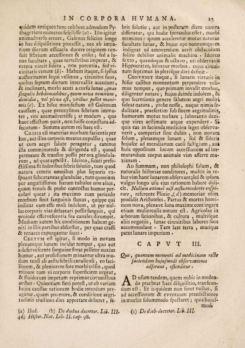 quidem antiques tunc celebres admodum Py¬ thagoricos numeros fefelliffe {a) • Ilio igitur animadverfo errore, Galenus felicius longe in hac difquifitione proceffit, nec ab impa¬ rium dierum efficacia ducere originem cen- fuit febrium acceffiones & crifes; fed a lu¬ nae facultate , quae terreftribus imperat, & cetera vincit fidera , non potentia, fed vi¬ cinitatis virtute (£) • Habent itaque, fi ipfi us au&oritatem fequi velimus , circuitos fuos, quibus feptem dierum intervallis accedunt, & inclinant, morbi acuti acurfulunae,^/^ /infulis hebdomadibus, quum nova nimirum , dimidia, vel plena eji, viribus pollet maxi¬ mis (c). Ex hifce manifeflum eft Galenum cauftam , quae paroxyfmos febrium immu¬ tet , rite animadvertilfe ; at modum , quo haec effe&um parit, non fuifte conjedlura ad- fecutum • Summa autem rei haec eft:. Crisis eft: materiae morbum facientis per hos, aut illos corporis meatus expulfio ; quae ut cum aegri falute peragatur , eatenus illa comminuenda & dirigenda eft , quoad permeare & tranfire poffit perora glandula¬ rum , ad quas appellit. Idcirco, ficuti perfe- ftiffima fit fudoribus febris folutio, tum quod natura ceteris omnibus plus liquoris ex- fpuant fubcutaneae glandulae, tum quoniam per anguftiffimos harum tubulos nonalius, quam tenuis & probe concodlus humor per¬ colari queat ; ita maximo cum periculo morbum finit fanguinis fluxus , quippe qui indicat eam effe mali indolem, ut per nul¬ las corporis vias defaecari poffit fanguis, qui proinde effervefeentia fua canales dirumpit. Mediam autem hic conditionem habent ge¬ niti in illis partibus abfcelfus, per quas craffi & tenaces expurgantur fucci • Certvm efl igitur, fi modo in novam plenamque lunam incidat tempus , quo aut a deferve fcenf e fanguine foras pellitur noxius humor , aut profufionem minantur ultra mo¬ dum tenfi ab aeflu febrili canaliculi, eo faci¬ liorem , & pleniorem fore morbi crifin , quod minore tum vi corporis fuperficiem urgeat, & fluidorum impetum reprimat circumfluus aether» Quinetiam fieri potefl, ut ob variam hujus cauffae rationem hodie interdum per¬ agatur , quam pro more, & conditione aegri¬ tudinis crafiinus dies apportare deberet, fe* (a) lbid. ffi) De diebus decretor, Lib. III :(d) Hi/Ur.Nat. Lib• 1L Cap* 98-. bris folutio } aut in poflerum diem contra differatur, qui hodie fperanduselfet, morbi terminus : quum acceleretur motus naturae facultate lunae, & hujus ope nonnumquam indigeat ad amovendum aeris obftaculum folito debilior animalis machina • Idcirco fexto , quandoque &o£lavo , uti obfervavit Hippocrates, folvetur morbus „ cujus circui¬ tum feptimus in plerifque dies definit. Convenit itaque, fi lunaris virtutis in hifce cafibus momentum perpendere veli¬ mus tempus, quo primum invafit morbus, diligenter notare ; hujus deinde indolem, & quo fecretionis genere falutem aegri moliri foleat natura , probe nolfe, neque nimia fe* dulitate , praefertim fub finem aegritudinis^ humorum motus turbare ; laborantis deni¬ que vires aeffimare atque expendere • Si quis eas in facienda medicina leges obferva- verit , comperiet fine dubio , non novam folum , plenamque lunam , fed & fideris hujufce ad meridianum caeli faffigium , aufc huic oppofitum locum acceffionem ad im¬ mutandum corpus animale vim afferre ma¬ ximam . Ad fummam, non philofophi folum, 8c naturalis hiftoriae conditores, multis in re¬ bus vim hanc lunarem obfervant jfed & ipfum vulgus longo ufu ejus rationem habere didi¬ cit . Nullum animal nifi aeflu recedente exfpi- rare , referente Plinio ,(d) memoriae olim, prodidit Ariftoteles. Partus & mortes homi¬ num nova, plenave luna maxime cont ingere etiam mulierculis notum eft. Agricolae in arborum fationibus, & cultura , multifque aliis negotiis, lunae circuitibus labores fuos accommodant • Tam late terra , marique patet lunare imperium . C A P V T III. Quo, quantum momenti ad medicinam reB? faciendam hujufmodi obfervationes adferant, oflenditur • AD ufum tandem, quem nobis in meden¬ do praebeat haec difquifitio, tranfeun- dum eft . Et is quidem non foret nullus , fi ad acceffionum & eventuum praedi&iones in morbis folummodo fpe&aret j quia hujuf¬ modi (c) De dieb* decretor. Lih> III.