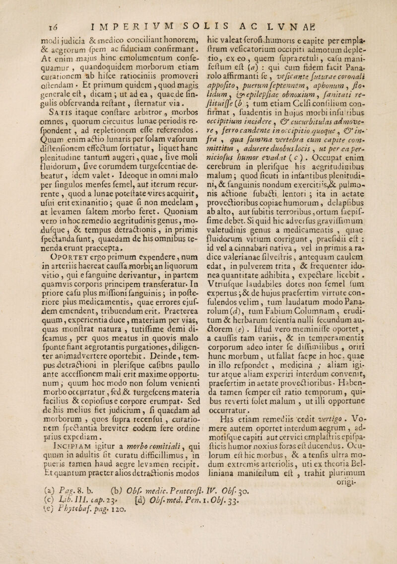 modi judicia & medico conciliant honorem, & aegrorum fpem ac fiduciam confirmant. At enim majus hinc emolumentum confe- quamur , quandoquidem morborum etiam curationem ab hifce ratiociniis promoveri offendam • Et primum quidem , quod magis generale eft, dicam ; ut ad ea , quae.de fin- gulis obfervanda reftant, fternatur via. Satis itaque conflare arbitror ., morbos omnes, quorum .circuitus lunae periodis re- fpondent , ad repletionem eflfe referendos . Quum enimadtio lunaris per folam vaforum diftenfionem effedlum fortiatur, liquet hanc plenitudine tantum augeri, quae , five moli fluidorum, five eorumdem turgefcentiae de¬ beatur , idem valet* Ideoque in omni malo per fingulos menfes femel, aut iterum recur¬ rente , quod a lunae pot-e Itate viresacquirit, ufui erit exinanitio; quae fi non medelam , at levamen fakem morbo feret. Quoniam vero in hoc remedio aegritudinis genus, mo- dufque $ Sc tempus detradlionis , in primis fpedtanda funt, quaedam de his omnibus te¬ nenda erunt praecepta. Oportet ergo primum expendere, num in arteriis haereat cauffa morbi; an liquorum vitio, qui efanguine derivantur, in partem quamvis corporis principem transferatur* In priore cafu plus miffioni fanguinis ; in pofte- riore plus medicamentis, quae errores ejuf- dem emendent., tribuendum erit. Praeterea quum, experientia duce, materiam per vias, quas monfirat natura , tutiffime demi di- Icamus , per quos meatus in quovis malo {ponte fiant aegrotantis purgationes, diligen¬ ter animadvertere oportebit. Deinde, tem¬ pus de-tra£\ioni in plerifque cafibns paullo ante acceffionem mali erit maxime opportu¬ num quum hoc modo non folum venienti morbo occurratur ,fed.& turgefcens materia facilius & copiofius e corpore erumpat* Sed de his melius fiet judicium, fi quaedam ad morborum , quos fupra recenfui , curatio¬ nem fpe&antia breviter eodem fere ordine prius expediam» Incipiam igitur a morbo comitiali, qui quum in adultis fit curatu difficillimus , in pueris tamen haud aegre levamen recipit. Et quantum praeter alios detractionis modos (a) Pag. 8. b. (b) ObP medie. Pentecojl• (c) Pib. 111. cap. 2 3* [d) Obf med, Pen. »,e) Phytobaf. pag* 120. hic valeat ferofiJramons e capite perempla- ftrum veficatorium occipiti admotum deple¬ tio, exeo, quem fupraretuli, cafu mani- feftum eft {a) : qui cum fidem facit Pana- rolo affirmanti fe , veficant e futurae coronali appofito, puerum feptennsm s apbonum , jio* lidum , <&>epilepfiae obnoxium, fanitati re- flituiffe [b ; tum etiam Celfi confilium con¬ firmat , fuadentis in hujus morbi infui tibus. occipitium incidere , & cucurbitulas admove¬ re , ferro candente in occipit io .quoque, & in- ’ fra , qua fumma vertebra cum capite com- mittitm , adurere duobus locis , ut per ,ea per- niciofus humor evadat ( c ) . Occupat enim cerebrum in plerifque his aegritudinibus malum; quod fi cuti in infantibus plenitudi¬ ni, & fanguinis nondum exercitfis,&. pulmo¬ nis aCtione fubadti lentori ; ita in aetate proveCtioribus copiae humorum , delapfibus ab alto, autfubitis terroribus,ortum faepif- fime debet. Si quid hic adverfus graviffimum valetudinis genus a medicamentis , quae fluidorum vitium corrigunt, praefidii eft : id vel a cinnabari nativa ^ vel in primis a ra¬ dice valerianae filvelfris, antequam caulem edat, in pulverem trita, Sc frequenter ido¬ nea quantitate adhibita , expedtare licebit. Vtriufque laudabiles dotes non femel (um expertus ;& de hujus praefertim virtute con- fulendos velim, tum laudatum modo Pana- rolum^), tum Fabium Columnam , erudi¬ tum Sc herbarum fcientia nulli fecundum au¬ ctorem (e) . Ifiud vero meminiffe oportet, a cauffis tam variis, <fc in temperamentis corporum adeo inter fe diffimiiibus , oriri hunc morbum , ut fallat faepe in hoc. quae in illo refpon-det , medicina y aliam igi¬ tur atque aliam experiri interdum convenit, praefertim in aetate provedioribus* Haben¬ da tamen femperefi ratio temporum, qui¬ bus reverti folet malum , ut ilii opportune occurratur. HjS etiam remediis cedit vertigo . Vo¬ mere autem oportet interdum aegrum , ad- motifque capiti aut cervici emplaftris epifpa- fticis humor noxius foras eft ducendus. Ocu¬ lorum eft hic morbus, & atenfis ultra mo¬ dum extremis arteriolis, uti ex theoria Bel- liniana manifefium eit , trahit plurimum origi- IV. Obfi o. ■ ObJ. 33.