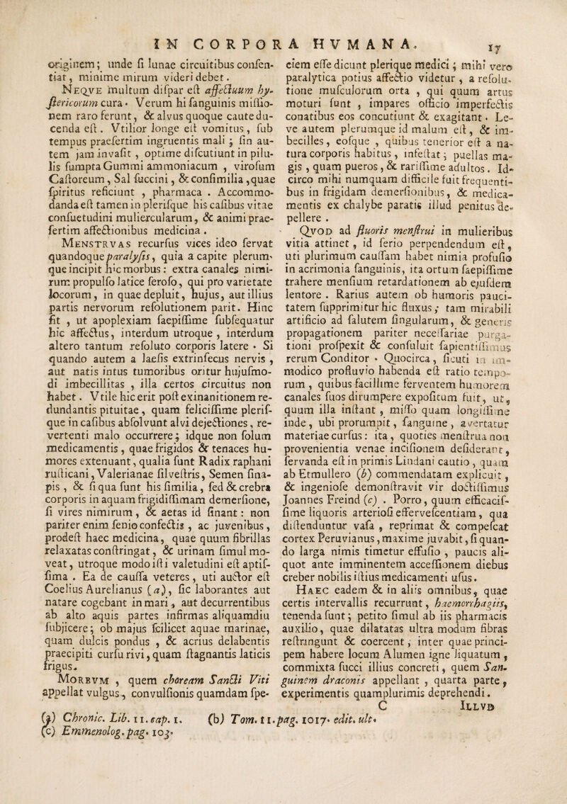 originem; unde fi lunae circuitibus confen- tiat, minime mirum videri debet. Neqve multum difpar eft affettuum by- Jlericorum cura • Verum hi fanguinis miffio- nem raro ferunt, & alvus quoque caute du¬ cenda eft . Vtilior longe eft vomitus, fub tempus praefertim ingruentis mali ; fin au¬ tem jaminvafit, optime difcutiunt in pilu¬ lis fumpta Gummi ammoniacum , virofum Caftoreum, Sal fuccini, & confimilia ,quae fpiritus reficiunt , pharmaca . Accommo¬ danda eft tamen in plerifque his cafibus vitae confuetudini muliercularum, & animi prae¬ fertim affe&ionibus medicina . Menstrvas recurfus vices ideo fervat quandoqueparalyfisy quia a capite plenum que incipit hic morbus: extra canales nimi¬ rum propulfo latice ferofo, qui pro varietate locorum, in quae depluit, hujus, aut illius partis nervorum refolutionem parit. Hinc fit , ut apoplexiam faepiffime fubfequatur hic afFe&us, interdum utroque, interdum altero tantum refoluto corporis latere • Si quando autem a laciis extrinfecus nervis , aut natis intus tumoribus oritur hujufmo- di imbecillitas , illa certos circuitus non habet. V tile hic erit poft exinanitionem re¬ dundantis pituitae, quam felicifTime plerif¬ que in cafibus abfolvunt alvi deje&iones, re¬ vertenti malo occurrere; idque non folum medicamentis, quae frigidos <3c tenaces hu¬ mores extenuant, qualia funt Radix raphani rudicani, Valerianae filveftris, Semen fina- pis, & fi qua funt hisfimilia, fed & crebra corporis in aquam frigidiffimam demerfione, fi vires nimirum, & aetas id finant: non pariter enim fenioconfe&ig, ac juvenibus, prodeft haec medicina, quae quum fibrillas relaxatas conftringat, & urinam fimul mo¬ veat, utroque modoifii valetudini eft aptif- fima . Ea de caufifa veteres, uti au&or eft Coelius Aurelianus (#), fic laborantes aut natare cogebant in mari , aut decurrentibus ab alto aquis partes infirmas aliquamdiu fubjicere; ob majus fcilicet aquae marinae, quam dulcis pondus , & acrius delabentis praecipit! curfu rivi, quam ftagnantis laticis frigus * Morbvm , quem choream SanBi Viti appellat vulgus, convulfionis quamdam fpe- (}) Chronie. Lib.ii.eap.i. (bj Tom.tl (c) Emrhenolog.pag* 103* ciem efle dicunt plerique medici; mihi vero paralytica potius affe&io videtur , a refolu- tione mufculorum orta , qui quum artus moturi funt , impares officio imperfe&is conatibus eos concutiunt & exagitant • Le¬ ve autem plerumque id malum eft, & im¬ becilles, eofque , quibus tenerior eft a na¬ tura corporis habitus, mfeftat; puellas ma¬ gis , quam pueros, & rari (fime adultos. Id¬ circo mihi numquam difficile fuit frequenti¬ bus in frigidam demerfionibus, & medica¬ mentis ex chalybe paratis illud penitus de« pellere . Qvod ad fluoris menflrui in mulieribus vitia attinet, id ferio perpendendum eft, uti plurimum caudam habet nimia profufio in acrimonia fanguinis, ita ortum faepiffime trahere menfium retardationem ab ejufdem lentore . Rarius autem ob humoris pauci¬ tatem fupprimiturhic fluxus; tam mirabili artificio ad falutem fingularum, & genens propagationem pariter neceifariae purga¬ tioni profpexit & confuluit fapientiftimus rerum Conditor • Quocirca, fiouti in im¬ modico profluvio habenda eft ratio tempo¬ rum , quibus facillime ferventem humorem canales fuos dirumpere expofitum fuit, ut, quum illa inflant , miftb quam Iongiifime inde, ubi prorumpit, fangume, avertatur materiae curfus: ita, quoties menftrua non provenientia venae incifionem defuderant , fervanda eft in primis Lindani cautio , quam abEtmullero (b) commendatam explicuit, & ingeniofe demonftravit vir dodiiffimus Joannes Freind (c) . Porro, quum efficacif- fime liquoris arteriofi eftervefcentiara, qua diftenduntur vafa , reprimat & compefcat cortex Peruvianus, maxime juvabit, fi quan¬ do larga nimis timetur effufio , paucis ali¬ quot ante imminentem acceffionem diebus creber nobilis iftius medicamenti ufus. Haec eadem & in aliis omnibus, quae certis intervallis recurrunt, haemcrxhagi'tsr tenenda funt; petito fimul ab iis pharmacis auxilio, quae dilatatas ultra modum fibras reftnngunt Sc coercent, inter quae princi¬ pem habere locum Alumen igne liquatum , commixta fucci illius concreti, quem San. guinem draconis appellant , quarta parte, experimentis quamplurimis deprehendi. C Ielvd pag. 1017* edit. ult•