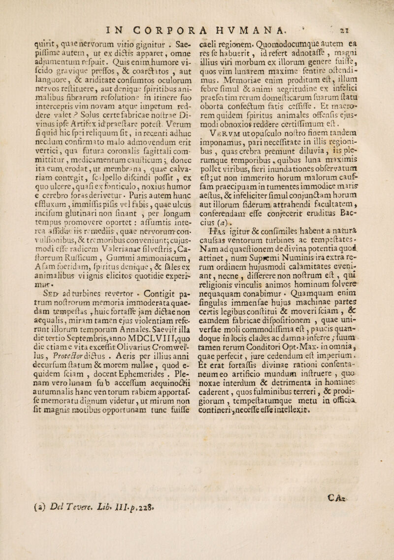 quirit , quae nervorum vitio gignitur . Sae- piflime autem, ut ex diftis apparet, omne adjumentumrefpuit. Quis enimhumore vi- fcido gravique preffos, & coar&atos , aut languore, &c ariditate confumtos oculorum nervos reflituere, aut denique fpiritibus ani¬ malibus fibrarum refolutione in itinere fuo interceptis vim novam atque impetum red¬ dere valet ? Solus certe fabricae nofirae Di¬ vinus ipfe Artifex icf praedare potefi, Verum fi quid hic fpei reliquum fit, in recenti adhuc necdum confirmato malo admovendum erit vertici, qua futura coronalis fagittalicom¬ mittitur , medicamentum caudicum donec ita euni erodat, ut membra na , quae calva¬ riam contegit, fc dpello difcindi poffit , ex quo ulcere, quafi ex fonticulo, noxius humor e cerebro foras derivetur • Puris autem hunc effluxum , immiiTis pifis vel fabis, quae ulcus incifum glutinari non finant , per longum tempus promovere oportet : affumtis inte¬ rea aflidhe iis remediis, quae nervorum com vuifionibus,& tremoribus conveniunt; cujus- modi eflb radicem Valerianae filvefiris ,Ca- Roreum Rufiicum , Gummi ammoniacitm, A fam foetidam, fpuitus denique, & Piles ex animalibus vi ignis elicitos quotidie experR mur» Sed- sd turbines revertor » Contigit pa¬ trum nofirorum memoria immoderata quae¬ dam tempeflas rhuicfortafife jam di&aenon aequalis, miram tamen ejus violentiam refe¬ runt illorum temporum Annales. Saeviit illa die tertio Septembris,anno MDCLVIII,quo die etiam e vita exceflit Olivarius Cromwel- lus , Proteffor diefus . Aeris per illius anni decurfum flatum & morem nullae , quod e- quidem fciam , docent Ephemerides . Ple¬ nam vero lunam fub acceffum aequinodMi autumnalis hanc ventorum rabiem apportaf- fe memoratu dignum videtur, ut mirum non fit magnis motibus opportunam tunc fuiffe caeli regionem* Quomodocumque autem ea res fe habuerit, id refert adnotaffe , magni illius viri morbum ex illorum genere fuiffe 5 quos vim lunarem maxime fentire ofiendi- mus. Memoriae enim proditum efl, illuni febre fimul & animi aegritudine ex infelici praefeitim rerum domeftrcarum fuarum flatu oborta confedfum fatis ceffiffe. Et maero¬ rem quidem fpiritus animales offenfis ejus¬ modi obnoxios reddere certiffimum efl. VftRVM utopufculo noflro finem tandem imponamus, parineceflitate in illis regioni¬ bus , quas crebra premunt diluvia, iis ple¬ rumque temporibus * quibus luna maximis pollet viribus, fieri inundationes obfervatum efl,ut non immerito horum malorum cauf- fam praecipuam in tumentes immodice miris* aeflus, & infeliciter fimul conjun&am horum aut illorum fiderunx attrahendi facultatem * conferendam effe conjecerit eruditus Bac- cius (a). Hks igitur & confimiles habent a natura caufsas ventorum turbines ac tempeftates» Nam ad quaefiionem de divina potentia quod attinet, num Supremi Numinis ira extra re¬ rum ordinem hujusmodi calamitates eveni¬ ant, necne , differerenon noflrum efl , qui religionisr vinculis animos hominum folvere- nequaquam conabimur • Quamquam enim finguias immenfae hujus machinae partes certis legibus conflitui & moveri fciam , & eamdem fabricae difpofitionem , quae uni- verfae moli commodiffima efl , paucis quan¬ doque in Ibcis clades ac damnainferre ; fuum tamen rerum Conditori Opt*Max» in omnia, quae perfecit, jure cedendum efl imperium. Et erat fortaflis divinae rationi confenta- neumeo artificio mundum inflruere , quo noxae interdum & detrimenta in homines caderent, quos fulminibus terreri, & prodi¬ giorum , tempeflatumque metu ia officia, contineri^ neceffe effe intellexit* C At- (a) Del levere. Lib* IILp.228*