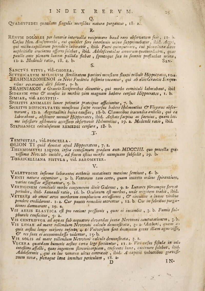 * v . Qj ' j QvAhRVPEDES quaedafh fingulis m en[ibus natura purgantur, iB* a, R. REnvm DOLORES per hmarid intervalla reciprocare haud raro obfcrvatum fuit, n- b* Cafus Hen> Ainfvvorthi , cui quolibet fere interlunio urina fupprimebatitr 5 ibid. Aegri} qui miclu capillorum periodico laboravit , ibid* Pueri quinquennis, plena luna diros nephritidis cruciatus afferre Jolebat , ibid. Adolefcentulae annorum quatucrdecim , paullo ante plenam lunam pallida fiebat , fponteque fua in fomnis profluebat urina y 12* a. Medendi ratio, 18. a. b* San- S. SaNCTVS VITVS , vid* CHOREA . Scythicarvm mvliervm fierilitatem parciori menfium fluxili tribuit Hippocrates, lo.a» 2EAHNIAZOMENOI in Novi Foederis hifioria vocantur, qui ab aliis Graecis Scripts nbus M\vviot‘Aoi dici [olent, 7. b. 2EAHNIAKOI <2 Graecis Scriptoribus dicuntur , qui morbo comitiali laborabant , ibid Sidervm ww & occa fu s m morbis vim magnam habere c en fuit Hippocrates, 1. b. Simiae, vid. aegyptii • Spiritvs animales potentia praecipue afficiuntur, 7. b. Spiritvs difficvltates menflruos faepe recurfus habere fjelmontius & Floyerus obfer varunt, 12. a. Aegritudinis hujus cauffae, i8*b. Clamoribus iracundia anhelis, ^ laborabant, abjhnere monuit jfipppcr at es, ibid. Aeflate faepius ac faevius , quam bie* me injeflare pjihmatis ajecejfum ,pb[expavit Helmontius, 19. a. Medendi ratio t ibid. Stephanici calculoforum remedii cenfura 9 i$. b. *T- ’ , . Tempestas, vid*procella . ©EION TI <7«/^ denotat apud Hippocratem, 7. a» Thermometri liqvor centefimum gradum ann> MDCCIIL quo procella gra¬ vi [fima Nov. 26- incidit, ad finem ifiius menfis numquam fubfedit, 19. b» Torricelliana fistvla, vid. barometer. V. Valetvbine infirma laborantes aethfrsis mutationes maxime fentiunt, 6* b» Venti natura exponitur ^ 2* b. Ventorum tam certo, incerto ordine fpiranttum, variae cauffae affignantur, 5. b. Vertiginem comitiali morbo congenerem dixit Galenus , 9. a* Lunares plerumque fervat \periodos, ibid* Sanandi ratio, 16. b. Oculorum efl morbus, ««Jc? originem trahit, ibid* *VEterE^s ab omni' aevo morborum complurium acceffiones , 0* circuitus a lunae viribus pendere crediderunt. i*a. C#/* paucis remediis uterentur , 12. b. C«r in febribus purga¬ tiones damnarent, 19. a. f Vis aeris Elastica ejl pro ratione preffionis y e/ incumbit , 3. b. Fumis fui- phureis conficitur, 5* a. • Vis CENTRIFVGA ad aquas fub aequatore elevandas juxta Nevvtoni computationem , j.b. Vis LVNAE ad mare tollendum Nevvtofn calculo demonfir at a , 3** a* * Aetheri, quam a- quis aefius longe ma)ores infer&$ 4* ic Vniverfum fere hominum gentis illam agno viffe, & res fuas ei accommoda ff e videntur, 1 b). V is solis mare tollendum Nevvtoni calculo demonfir at a, 3. a. Vlcera quaedam humoris aefius certa lege fortiuntur, n. a* /AW cafus fifiula iit coiq intefiino affeEli, quae ingentem [lercortscopiam, crefeente luna, excernere [olebat, ibid. Adolefcentis y^qui ex lue venerea ulcus contraxit , ibid. capitis vulneribus gravijfi~ vium nova, pknaque lana immfoet periculum , 18* a* /V '