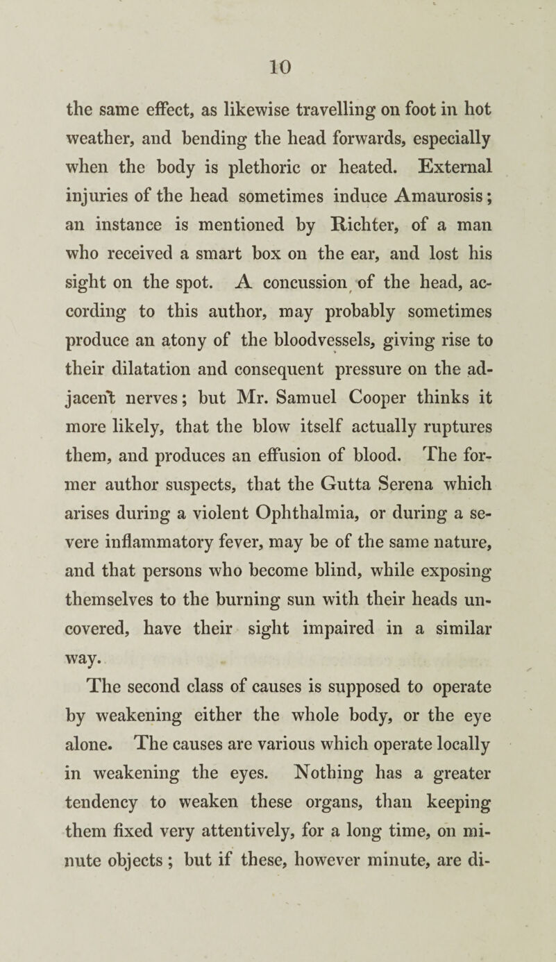 the same effect, as likewise travelling on foot in hot weather, and bending the head forwards, especially when the body is plethoric or heated. External injuries of the head sometimes induce Amaurosis; an instance is mentioned by Richter, of a man who received a smart box on the ear, and lost his sight on the spot. A concussion of the head, ac¬ cording to this author, may probably sometimes produce an atony of the bloodvessels, giving rise to their dilatation and consequent pressure on the ad¬ jacent nerves; but Mr. Samuel Cooper thinks it more likely, that the blow itself actually ruptures them, and produces an effusion of blood. The for¬ mer author suspects, that the Gutta Serena which arises during a violent Ophthalmia, or during a se¬ vere inflammatory fever, may be of the same nature, and that persons who become blind, while exposing themselves to the burning sun with their heads un¬ covered, have their sight impaired in a similar way. The second class of causes is supposed to operate by weakening either the whole body, or the eye alone. The causes are various which operate locally in weakening the eyes. Nothing has a greater tendency to weaken these organs, than keeping them fixed very attentively, for a long time, on mi¬ nute objects ; but if these, however minute, are di-