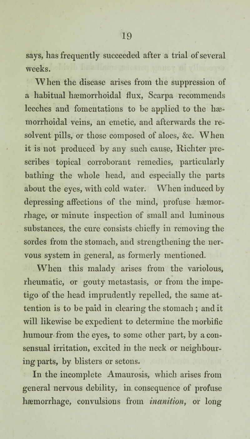 says, has frequently succeeded after a trial of several weeks. When the disease arises from the suppression of a habitual haemorrhoidal flux, Scarpa recommends leeches and fomentations to be applied to the has- morrhoidal veins, an emetic, and afterwards the re¬ solvent pills, or those composed of aloes, &c. When it is not produced by any such cause, Richter pre¬ scribes topical corroborant remedies, particularly bathing the whole head, and especially the parts about the eyes, with cold water. When induced by depressing affections of the mind, profuse haemor¬ rhage, or minute inspection of small and luminous substances, the cure consists chiefly in removing the sordes from the stomach, and strengthening the ner¬ vous system in general, as formerly mentioned. When this malady arises from the variolous, rheumatic, or gouty metastasis, or from the impe¬ tigo of the head imprudently repelled, the same at¬ tention is to be paid in clearing the stomach ; and it will likewise be expedient to determine the morbific humour*from the eyes, to some other part, by aeon- sensual irritation, excited in the neck or neighbour¬ ing parts, by, blisters or setons. In the incomplete Amaurosis, which arises from general nervous debility, in consequence of profuse haemorrhage, convulsions from inanitiony or long