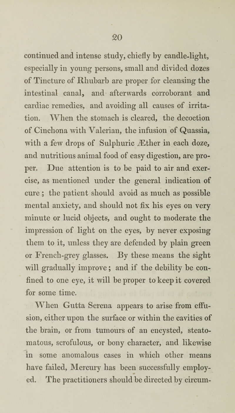 continued and intense study, chiefly by candle-light, especially in young persons, small and divided dozes of Tincture of Rhubarb are proper for cleansing the intestinal canal, and- afterwards corroborant and cardiac remedies, and avoiding all causes of irrita¬ tion. When the stomach is cleared, the decoction of Cinchona with Valerian, the infusion of Quassia, with a few drops of Sulphuric uEther in each doze, and nutritious animal food of easy digestion, are pro¬ per. Due attention is to be paid to air and exer¬ cise, as mentioned under the general indication of cure ; the patient should avoid as much as possible mental anxiety, and should not fix his eyes on very minute or lucid objects, and ought to moderate the impression of light on the eyes, by never exposing them to it, unless they are defended by plain green or French-grey glasses. By these means the sight will gradually improve; and if the debility be con¬ fined to one eye, it will be proper to keep it covered for some time. When Gutta Serena appears to arise from effu¬ sion, either upon the surface or within the cavities of the brain, or from tumours of an encysted, steato- matous, scrofulous, or bony character, and likewise in some anomalous cases in which other means have failed. Mercury has been successfully employ- •• ed. The practitioners should be directed by circum-