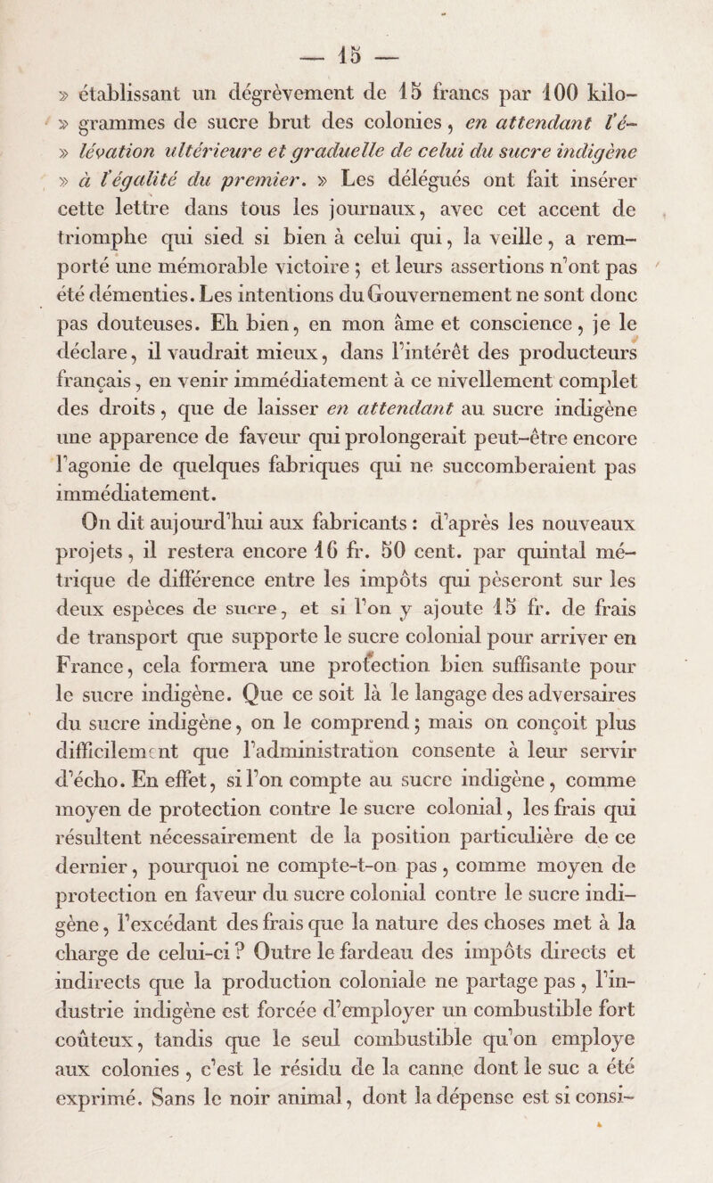 » établissant un dégrèvement de 15 francs par 100 kilo- s> grammes de sucre brut des colonies, en attendant l’é~ » légation ultérieure et graduelle de celui du sucre indigène » à tégalité du premier. » Les délégués ont fait insérer cette lettre dans tous les journaux, avec cet accent de triomphe qui sied si bien à celui qui, la veille, a rem¬ porté une mémorable victoire ; et leurs assertions n’ont pas ' été démenties. Les intentions du Gouvernement ne sont donc pas douteuses. Eh bien, en mon âme et conscience, je le déclare, il vaudrait mieux, dans l’intérêt des producteurs français, en venir immédiatement à ce nivellement complet des droits, que de laisser en attendant au sucre indigène une apparence de faveur qui prolongerait peut-être encore l’agonie de quelques fabriques qui ne succomberaient pas immédiatement. On dit aujourd’hui aux fabricants : d’après les nouveaux projets, il restera encore 16 fr. 50 cent, par quintal mé¬ trique de différence entre les impôts qui pèseront sur les deux espèces de sucre, et si l’on y ajoute 15 fr. de frais de transport que supporte le sucre colonial pour arriver en France, cela formera une protection bien suffisante pour le sucre indigène. Que ce soit là le langage des adversaires du sucre indigène, on le comprend ; mais on conçoit plus difficilement que l’administration consente à leur servir d’écho. En effet, si l’on compte au sucre indigène , comme moyen de protection contre le sucre colonial, les frais qui résultent nécessairement de la position particulière de ce dernier, pourquoi ne compte-t-on pas , comme moyen de protection en faveur du sucre colonial contre le sucre indi¬ gène , l’excédant des frais que la nature des choses met à la charge de celui-ci ? Outre le fardeau des impôts directs et indirects que la production coloniale ne partage pas, l’in¬ dustrie indigène est forcée d’employer un combustible fort coûteux, tandis que le seul combustible qu’on employé aux colonies , c’est le résidu de la canne dont le suc a été exprimé. Sans le noir animal, dont la dépense est si consi- 4