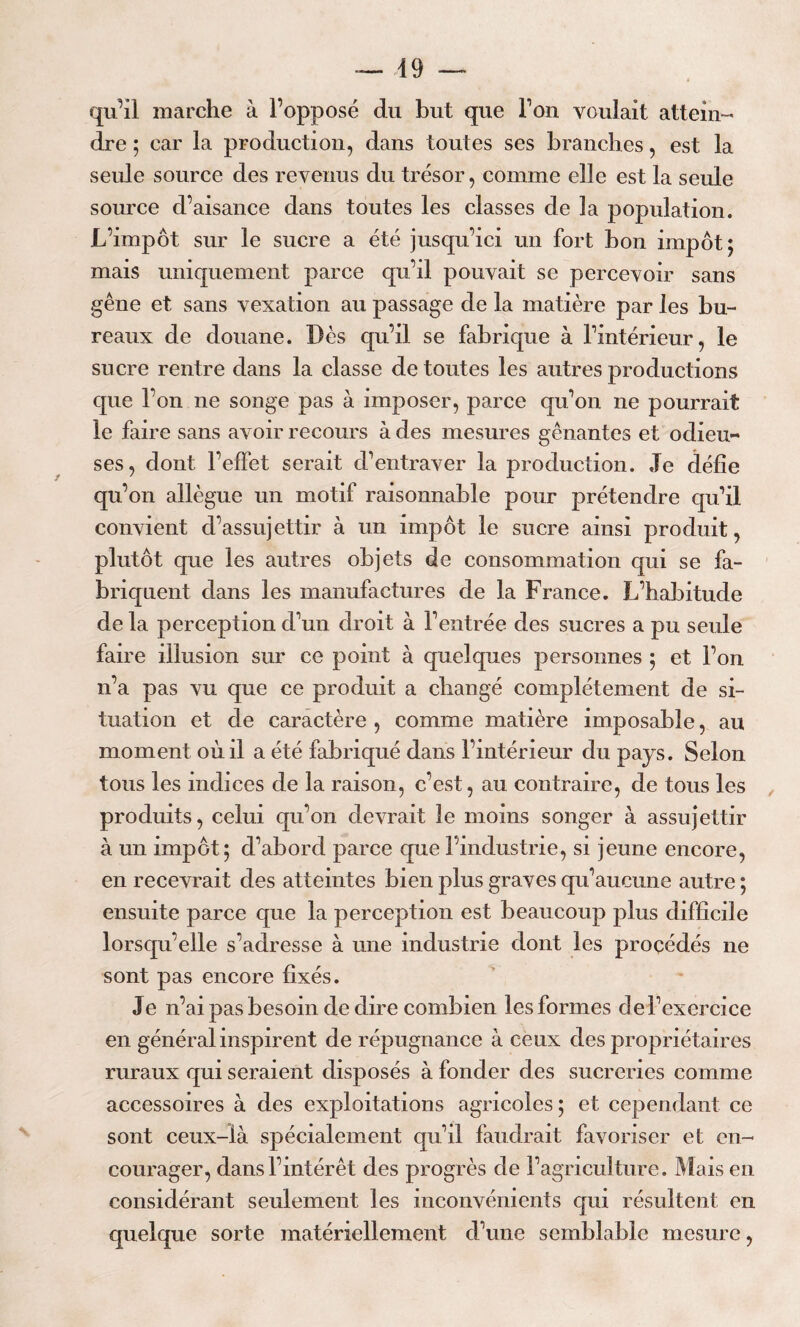 qu’il marche à l’opposé du but que Ton voulait attein¬ dre ; car la production, dans toutes ses branches, est la seule source des revenus du trésor, comme elle est la seule source d’aisance dans toutes les classes de la population. L’impôt sur le sucre a été jusqu’ici un fort bon impôt; mais uniquement parce qu’il pouvait se percevoir sans gêne et sans vexation au passage de la matière par les bu¬ reaux de douane. Dès qu’il se fabrique à l’intérieur, le sucre rentre dans la classe de toutes les autres productions que l’on ne songe pas à imposer, parce qu’on ne pourrait le faire sans avoir recours à des mesures gênantes et odieu¬ ses, dont l’effet serait d’entraver la production. Je défie qu’on allègue un motif raisonnable pour prétendre qu’il convient d’assujettir à un impôt le sucre ainsi produit, plutôt que les autres objets de consommation qui se fa¬ briquent dans les manufactures de la France. L’habitude de la perception d’un droit à l’entrée des sucres a pu seule faire illusion sur ce point à quelques personnes ; et l’on n’a pas vu que ce produit a changé complètement de si¬ tuation et de caractère , comme matière imposable, au moment où il a été fabriqué dans l’intérieur du pays. Selon tous les indices de la raison, c’est, au contraire, de tous les produits, celui qu’on devrait le moins songer à assujettir à un impôt; d’abord parce que l’industrie, si jeune encore, en recevrait des atteintes bien plus graves qu’aucune autre ; ensuite parce que la perception est beaucoup plus difficile lorsqu’elle s’adresse à une industrie dont les procédés ne sont pas encore fixés. Je n’ai pas besoin de dire combien les formes de l’exercice en général inspirent de répugnance à ceux des propriétaires ruraux qui seraient disposés à fonder des sucreries comme accessoires à des exploitations agricoles ; et cependant ce sont ceux-là spécialement qu’il faudrait favoriser et en¬ courager, dans l’intérêt des progrès de Y agriculture. Mais en considérant seulement les inconvénients qui résultent en quelque sorte matériellement d’une semblable mesure,