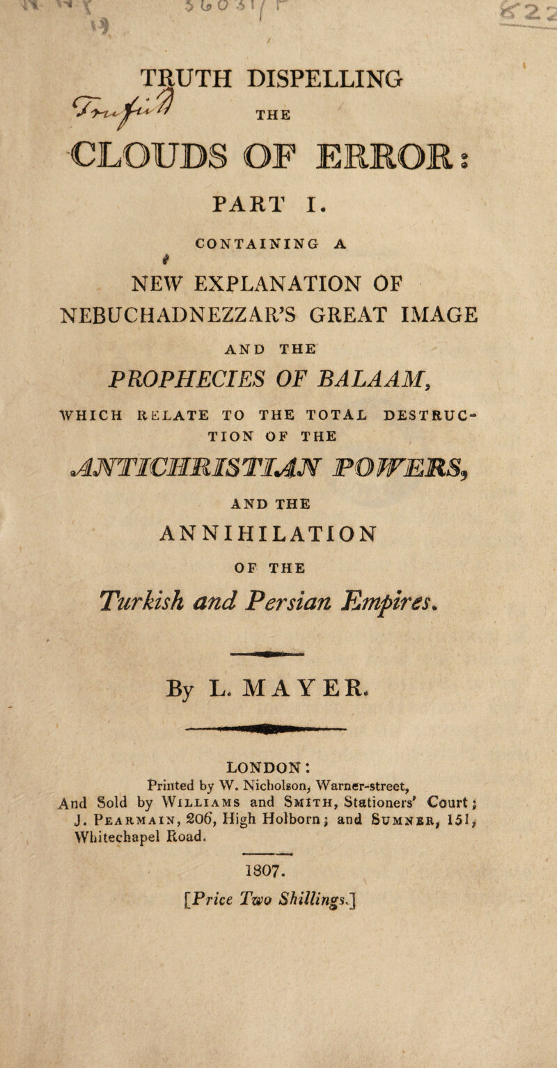 TRUTH DISPELLING I THE CLOUDS OF ERROR PART I. CONTAINING A i NEW EXPLANATION OF NEBUCHADNEZZAR’S GREAT IMAGE AND THE PROPHECIES OF BALAAM, WHICH RELATE TO THE TOTAL DESTRUC¬ TION OF THE ANTICHRISTIAN TOWERS, AND THE ANNIHILATION OF THE Turkish and Persian Empires. By L. MAYER. LONDON: Printed by W. Nicholson, Warner-street, And Sold by Williams and Smith, Stationers' Court; J. Pearmain, 206, High Holborn; and Sumner, 151, Whitechapel Road. 1807. [Price Two Shillings,']
