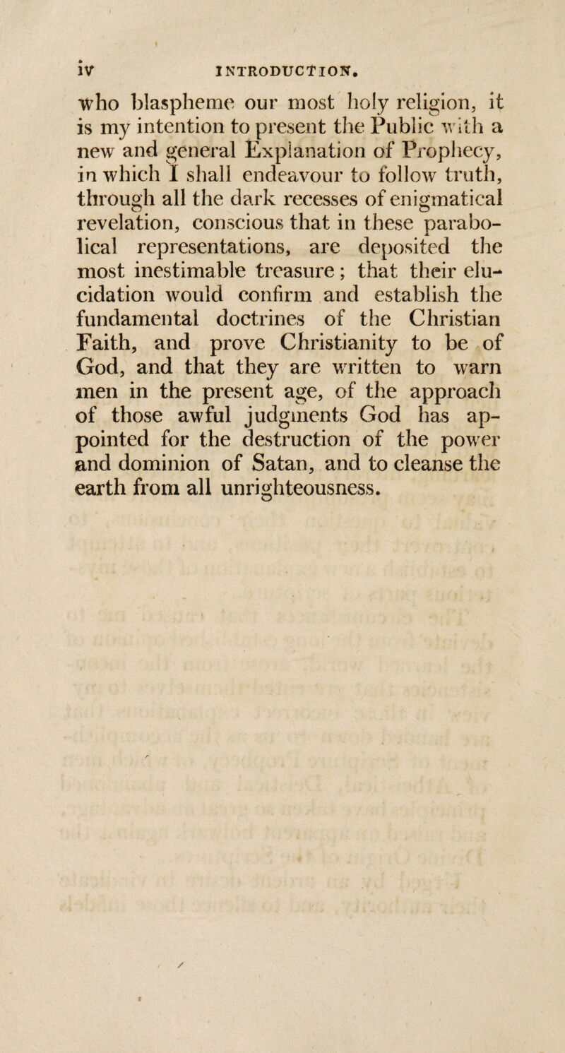 who blaspheme our most holy religion, it is my intention to present the Public with a new and general Explanation of Prophecy, in which I shall endeavour to follow truth, through all the dark recesses of enigmatical revelation, conscious that in these parabo¬ lical representations, are deposited the most inestimable treasure; that their elu¬ cidation would confirm and establish the fundamental doctrines of the Christian Faith, and prove Christianity to be of God, and that they are written to warn men in the present age, of the approach of those awful judgments God has ap¬ pointed for the destruction of the pow er and dominion of Satan, and to cleanse the earth from all unrighteousness.