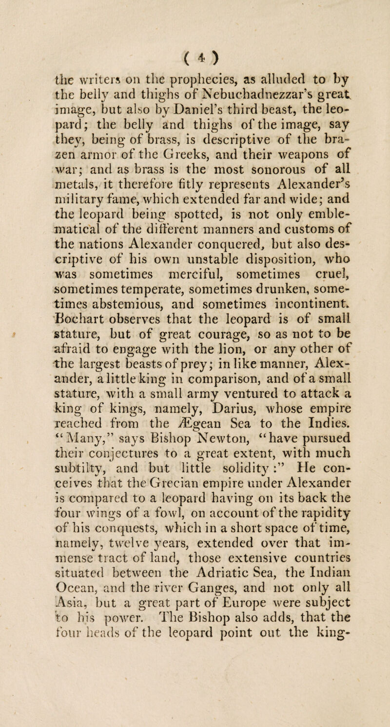 the writers on the prophecies, as alluded to by the belly and thighs of Nebuchadnezzar’s great image, but also by Daniel’s third beast, the leo¬ pard; the belly and thighs of the image, say they, being of brass, is descriptive of the bra¬ zen armor of the Greeks, and their weapons of war; and as brass is the most sonorous of all metals, it therefore fitly represents Alexander’s military fame, which extended far and wide; and the leopard being spotted, is not only emble¬ matical of the different manners and customs of the nations Alexander conquered, but also des¬ criptive of his own unstable disposition, who was sometimes merciful, sometimes cruel, sometimes temperate, sometimes drunken, some¬ times abstemious, and sometimes incontinent. Bochart observes that the leopard is of small stature, but of great courage, so as not to be afraid to engage with the lion, or any other of the largest beasts of prey; in like manner, Alex¬ ander, a little king in comparison, and of a small stature, with a small army ventured to attack a king of kings, namely, Darius, whose empire reached from the Aegean Sea to the Indies. “Many,” says Bishop Newton, “have pursued their conjectures to a great extent, with much subtilty, and but little solidityHe con¬ ceives that the Grecian empire under Alexander is compared to a leopard having on its back the four wings of a fowl, on account of the rapidity of his conquests, which in a short space of time, namely, twelve years, extended over that im¬ mense tract of land, those extensive countries situated between the Adriatic Sea, the Indian Ocean, and the river Ganges, and not only all Asia, but a great part of Europe were subject to his power. The Bishop also adds, that the four heads of the leopard point out the king-