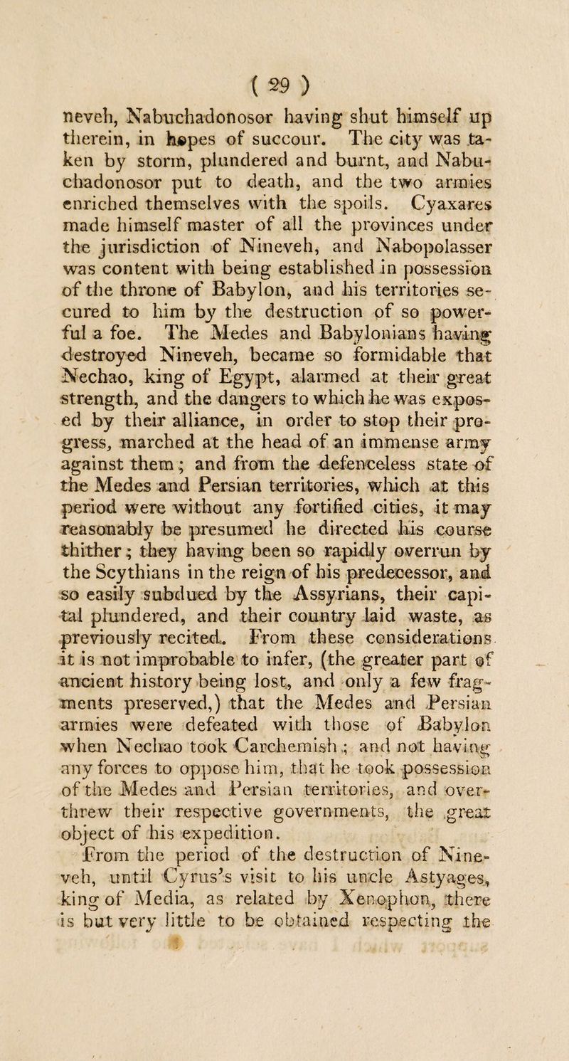 neveh, Nabuchadonosor having shut himself up therein, in hspes of succour. The city was ta¬ ken by storm, plundered and burnt, and Nabu¬ chadonosor put to death, and the two armies enriched themselves with the spoils. Cy ax ares made himself master of all the provinces under the jurisdiction of Nineveh, and Nabopolasser was content with being established in possession of the throne of Babylon, and his territories se¬ cured to him by the destruction of so power¬ ful a foe. The Medes and Babylonians having destroyed Nineveh, became so formidable that Nechao, king of Egypt, alarmed at their great strength, and the dangers to which he was expos¬ ed by their alliance, in order to stop their pro¬ gress, marched at the head of an immense army against them; and from the defenceless state of the Medes and Persian territories, winch at this period were without any fortified cities, it may reasonably be presumed he directed his course thither; they having been so rapidly overrun by the Scythians in the reign of his predecessor, and so easily subdued by the Assyrians, their capi¬ tal plundered, and their country laid waste, as previously recited. From these considerations it is not improbable to infer, (the greater part of ancient history being lost, and only a few frag¬ ments preserved,) that the Medes and Persian armies were defeated with those of Babylon * when Nechao took Carchemish.; and not having any forces to oppose him, that he took possession of the Medes and Persian territories, and over¬ threw their respective governments, the great object of his expedition. From the period of the destruction of Nine¬ veh, until Cyruses visit to his uncle Astyages, king of Media, as related by Xenophon, there is but very little to he obtained respecting the