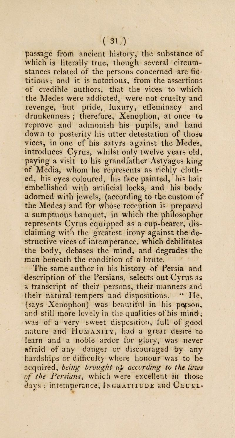 passage from ancient history, the substance of which is literally true, though several circum¬ stances related of the persons concerned are fic¬ titious; and it is notorious, from the assertions of credible authors, that the vices to which the Medes were addicted, were not cruelty and revenge, but pride, luxury, effeminacy and drunkenness ; therefore, Xenophon, at once to reprove and admonish his pupils, and hand down to posterity his utter detestation of those vices, in one of his satyrs against the Medes, introduces Cyrus, whilst only twelve years old, paying a visit to his grandfather Astyages king of Media, whom he represents as richly cloth¬ ed, his eyes coloured, his face painted, his hair embellished with artificial locks, and his body adorned with jewels, (according to the custom of the Medes ; and for whose reception is prepared a sumptuous banquet, in which the philosopher represents Cyrus equipped as a cup-bearer, dis¬ claiming with the greatest irony against the de¬ structive vices of intemperance, which debilitates the body, debases the mind, and degrades the man beneath the condition of a brute. The same author in his history of Persia and description of the Persians, selects out Cyrus as a transcript of their persons, their manners and their natural tempers and dispositions. “ He, (says Xenophon) was beautiful in his person, and still more lovely in the qualities of his mind ; was of a very sweet disposition, full of good nature and Humanity, had a great desire to learn and a noble ardor for glory, was never afraid of any danger or discouraged by any hardships or difficulty where honour was to be acquired, being brought up according to tht lazvs of the Persians, which were excellent in those days ; intemperance, Ingratitude and Cruel-