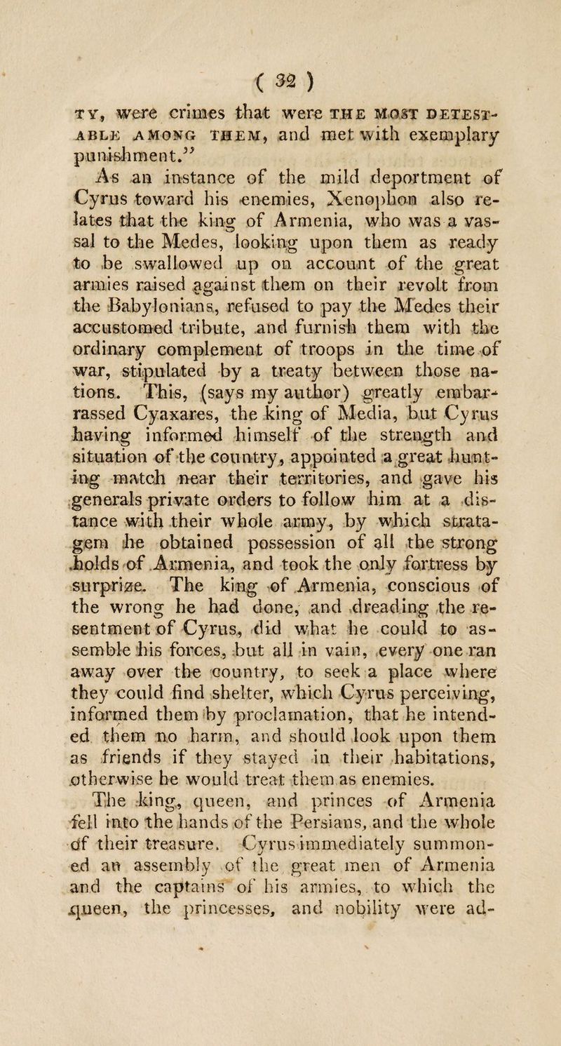 tv, were crimes that were the most detest¬ able among them, and met with exemplary punishment.” As an instance of the mild deportment of Cyrus toward his enemies, Xenophon also re¬ lates that the kino; of Armenia, who was a vas- sal to the Medes, looking upon them as ready to be swallowed up on account of the great armies raised against them on their revolt from the Babylonians., refused to pay the Medes their accustomed tribute, and furnish them with the ordinary complement of troops in the time of war, stipulated by a treaty between those na¬ tions. This, (says my author) greatly embar¬ rassed Cyaxares, the king of Media, but Cyrus having informed himself of the strength and situation of the country, appointed a great hunt¬ ing match near their territories, and gave his generals private orders to follow him at a dis¬ tance with their whole army, by which strata¬ gem :he obtained possession of all the strong .holds of Armenia, and took the only fortress by surprize. The king of Armenia, conscious of the wrong he had done, and dreading the re¬ sentment of Cyrus, did what he could to as¬ semble his forces, but all in vain, every one ran away over the country, to seek a place where they could find shelter, which Cyrus perceiving, informed them by proclamation, that he intend¬ ed them no harm, and should look upon them as friends if they stayed in their habitations, otherwise he would treat them as enemies. The king, queen, and princes of Armenia fell into the hands of the Persians, and the whole df their treasure. Cyrus immediately summon¬ ed an assembly of the great men of Armenia and the captains of his armies, to which the •queen, the princesses, and nobility were ad-
