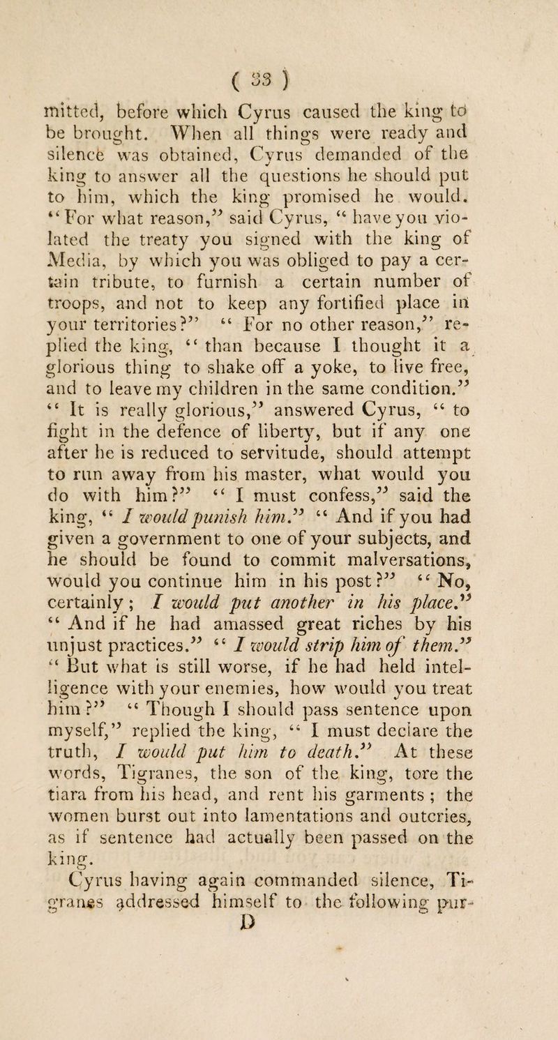 mitted, before which Cyrus caused the king to be brought. When all things were ready and silence was obtained, Cyrus demanded of the king to answer all the questions he should put to him, which the king promised he would. “For what reason/* said Cyrus, u have you vio¬ lated the treaty you signed with the king of Media, by which you was obliged to pay a cer¬ tain tribute, to furnish a certain number of troops, and not to keep any fortified place in your territories?” 44 For no other reason/’ re¬ plied the king, “ than because I thought it a glorious thing to shake off a yoke, to live free, and to leave my children in the same condition.** “ It is really glorious/* answered Cyrus, 66 to fight in the defence of liberty, but if any one after he is reduced to servitude, should attempt to run away from his master, what would you do with him?** “ I must confess/* said the king, 44 I would punish him” “ And if you had given a government to one of your subjects, and he should be found to commit malversations, would you continue him in his post?** <c No, certainly; I would put another in his place.” 44 And if he had amassed great riches by his unjust practices.** 44 I zvould strip him of them” “ But what is still worse, if he had held intel¬ ligence with your enemies, how would you treat him?” 44 Though I should pass sentence upon myself/* replied the king, 44 I must declare the truth, I would put him to death” At these words, Tigranes, the son of the king, tore the tiara from his head, and rent his garments ; the women burst out into lamentations and outcries, as if sentence had actually been passed on the king. Cyrus having again commanded silence, Ti- grants addressed himself to the following pur-