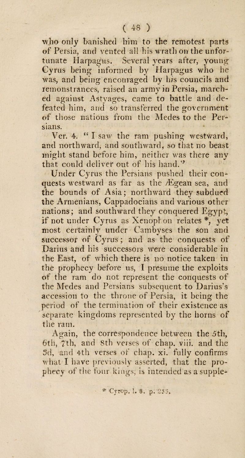 who only banished him to the remotest parts of Persia, and vented ail his wrath on the unfor¬ tunate Harpagus. Several years after, young Cyrus being informed by Harpagus who he was, and being encouraged by his councils and remonstrances, raised an army in Persia, march¬ ed against Astyages, came to battle and de¬ feated him, and so transferred the government of those nations from the Medes to the Per¬ sians. Ver. 4. <c I saw the ram pushing westward, and northward, and southward, so that no beast might stand before him, neither was there any that could deliver out of his hand.''* Under Cyrus the Persians pushed their con¬ quests westward as far as the Aegean sea, and the bounds of Asia; northward they subdued the Armenians, Cappadocians and various other nations; and southward they conquered Egypt, if not under Cyrus as Xenophon relates*, yet most certainly under Camhyses the son and successor of Cyrus; and as the conquests of Darius and his successors were considerable in the East, of which there is no notice taken in the prophecy before us, I presume the exploits of the ram do not represent the conquests of the Medes and Persians subsequent to Darius’s accession to the throne of Persia, it being the period of the termination of their existence as separate kingdoms represented by the horns of the ram. Again, the correspondence between the 5th, 6th, 7th, and 8th verses of chap. viii. and the 3d, and 4th verses of chap. xi. fully confirms what I have previously asserted, that the pro¬ phecy of the four kings, is intended as a suppie- * Crrop. 1. 8. p. ‘233*
