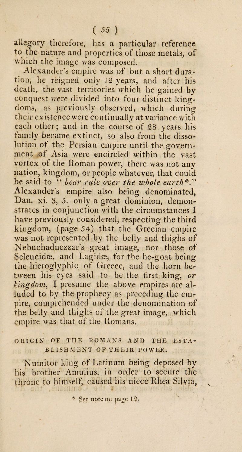 allegory therefore, has a particular reference to the nature and properties of those metals, of which the image was composed. Alexander’s empire was of but a short dura¬ tion, he reigned only J 2 years, and after his death, the vast territories which he gained by conquest were divided into four distinct king¬ doms, as previously observed, which during their existence were continually at variance with each other; and in the course of 28 years his family became extinct, so also from the disso¬ lution of the Persian empire until the govern¬ ment of Asia were encircled within the vast vortex of the Roman power, there was not any nation, kingdom, or people whatever, that could be said to “ bear rule over the whole earth Alexander’s empire also being denominated, Dan. xi. 3, 5. only a great dominion, demon¬ strates in conjunction with the circumstances I have previously considered, respecting the third kingdom, (page 54) that the Grecian empire was not represented by the belly and thighs of Nebuchadnezzar’s great image, nor those of Seleucida3, and Lagidae, for the he-goat being the hieroglyphic of Greece, and the horn be^ tween his eyes said to be the first king, or kingdom, I presume the above empires are aR luded to by the prophecy as preceding the emr pire, comprehended under the denomination of the belly and thighs of the great image, which empire was that of the Romans. ORIGIN OF THE ROMANS AND THE ESTA** BLISHAIENT OF THEIR POWER. Numitor king of Latinum being deposed by his brother Amulius, in order to secure the throne to himself, caused his niece Rhea Silvia, * See note on page 12.