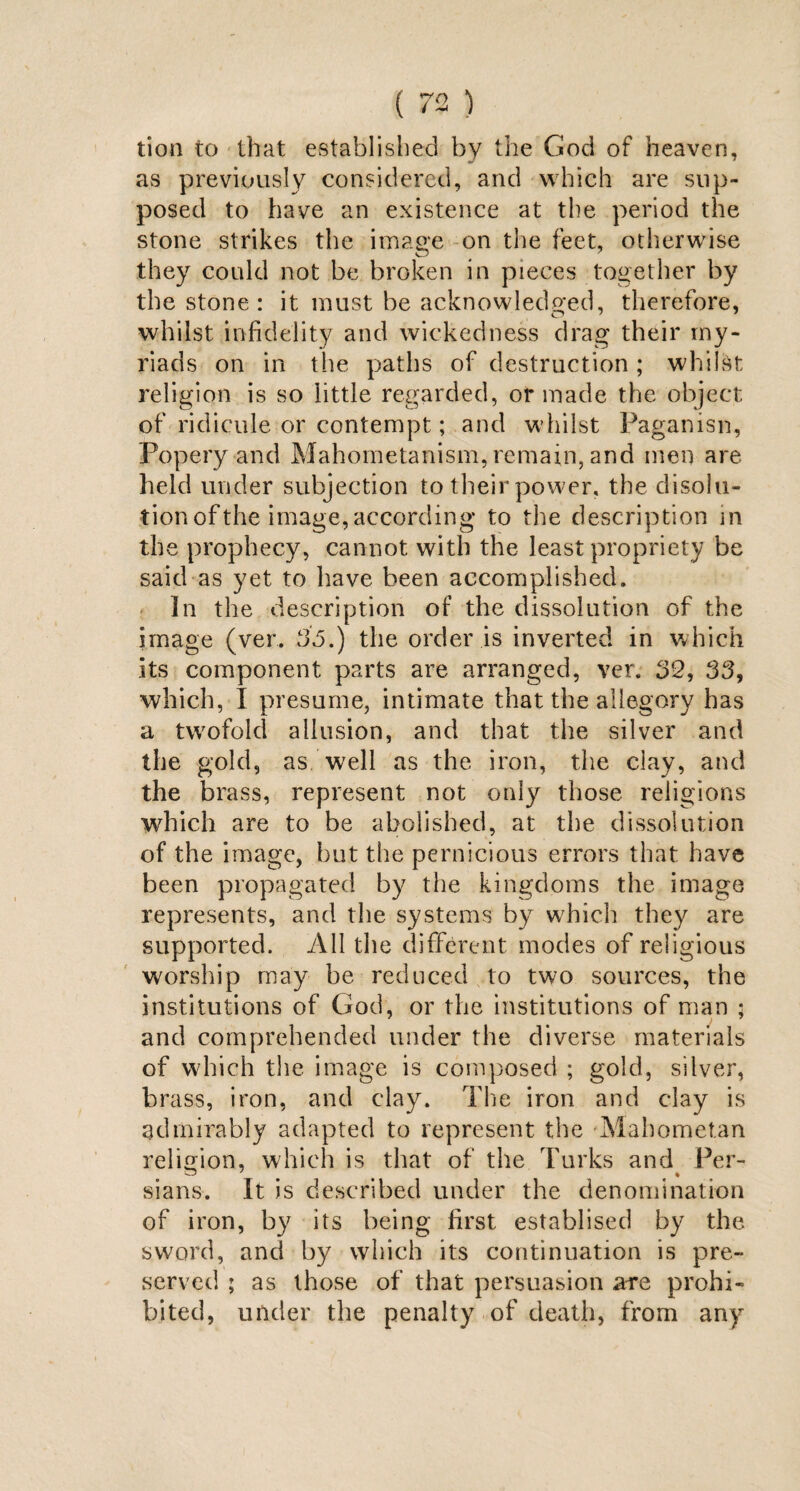 tion to that established by the God of heaven, as previously considered, and which are sup¬ posed to have an existence at the period the stone strikes the image on the feet, otherwise they could not be broken in pieces together by the stone: it must be acknowledged, therefore, whilst infidelity and wickedness drag their my¬ riads on in the paths of destruction; whilst religion is so little regarded, or made the object of ridicule or contempt; and whilst Paganisn, Popery and Mahometanism, remain, and men are held under subjection to their power, the disolu¬ tion of the image, according to the description in the prophecy, cannot with the least propriety be said as yet to have been accomplished, 3n the description of the dissolution of the image (ver. 35.) the order is inverted in which its component parts are arranged, ver. 32, 33, which, I presume, intimate that the allegory has a twrofold allusion, and that the silver and the gold, as well as the iron, the clay, and the brass, represent not only those religions which are to be abolished, at the dissolution of the image, but the pernicious errors that have been propagated by the kingdoms the image represents, and the systems by which they are supported. All the different modes of religious worship may be reduced to two sources, the institutions of God, or the institutions of man ; and comprehended under the diverse materials of which the image is composed ; gold, silver, brass, iron, and clay. The iron and clay is admirably adapted to represent the Mahometan religion, which is that of the Turks and Per- sians. It is described under the denomination of iron, by its being first establised by the sword, and by which its continuation is pre¬ served ; as those of that persuasion a-re prohi¬ bited, under the penalty of death, from any