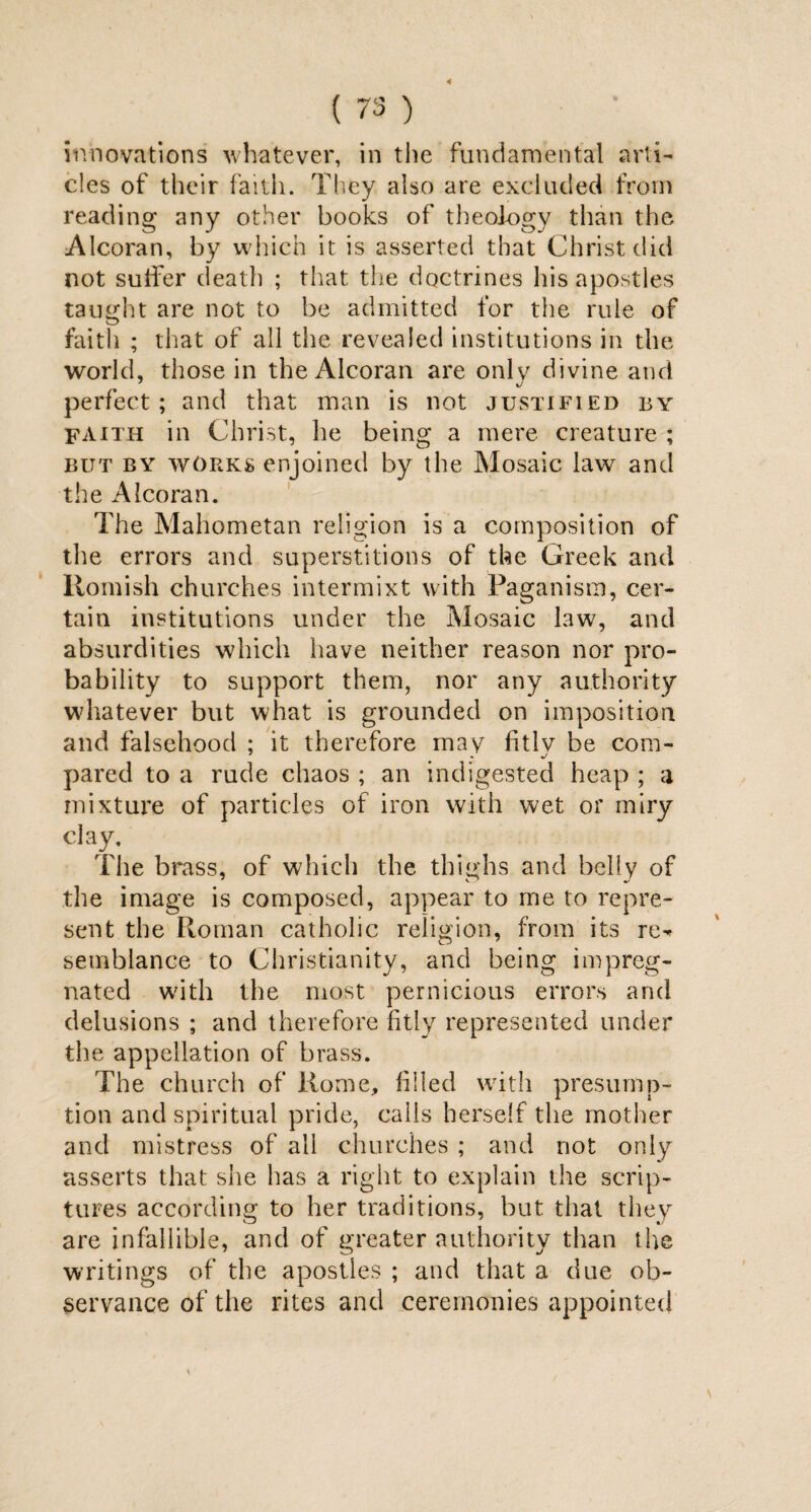 4 ( 73 ) innovations whatever, in the fundamental arti¬ cles of their faith. They also are excluded from reading any other books of theology than the Alcoran, by which it is asserted that Christ did not suffer death ; that the doctrines his apostles taught are not to be admitted for the rule of faith ; that of all the revealed institutions in the world, those in the Alcoran are only divine and perfect; and that man is not justified by faith in Christ, he being a mere creature ; but by works enjoined by the Mosaic law and the Alcoran. The Mahometan religion is a composition of the errors and superstitions of the Greek and Romish churches intermixt with Paganism, cer¬ tain institutions under the Mosaic law, and absurdities which have neither reason nor pro¬ bability to support them, nor any authority whatever but what is grounded on imposition and falsehood ; it therefore may fitlv be com- pared to a rude chaos ; an indigested heap ; a mixture of particles of iron with wet or miry clay. The brass, of which the thighs and belly of the image is composed, appear to me to repre¬ sent the Roman catholic religion, from its re^ semblance to Christianity, and being impreg¬ nated with the most pernicious errors and delusions ; and therefore fitly represented under the appellation of brass. The church of Rome, filled with presump¬ tion and spiritual pride, calls herself the mother and mistress of all churches ; and not only asserts that she has a right to explain tire scrip¬ tures according to her traditions, but that they are infallible, and of greater authority than the writings of the apostles ; and that a due ob¬ servance of the rites and ceremonies appointed
