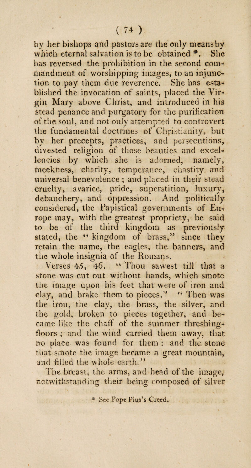 by her bishops and pastors are the only meansby which eternal salvation is to be obtained She has reversed the prohibition in the second com¬ mandment of worshipping images, to an injunc¬ tion to pay them due reverence. She has esta¬ blished the invocation of saints, placed the Vir¬ gin Mary above Christ, and introduced in his stead penance and purgatory for the purification of the soul, and not only attempted to controvert the fundamental doctrines of Christianity, but by her precepts, practices, and persecutions, divested religion of those beauties and excel¬ lencies by which she is adorned, namely, meekness, charity, temperance, chastity and universal benevolence ; and placed in their stead cruelty, avarice, pride, superstition, luxury, debauchery, and oppression. And politically considered, the Papistical governments of Eur rope may, with the greatest propriety, be said to be of the third kingdom as previously stated, the 44 kingdom of brass/* since they retain the name, the eagles, the banners, and the whole insignia of the Romans. Verses 45, 46. “ Thou sawest till that a stone was cut out without hands, which smote the image upon his feet that were of iron and clay, and brake them to pieces.,4 Then was the iron, the clay, the brass, the silver, and the gold, broken to pieces together, and be¬ came like the chaff of the summer threshing- floors ; and the wind carried them away, that no place was found for them : and the stone that smote the image became a great mountain, and filled the whole earth.*’ The breast, the arms, and head of the image, notwithstanding their being composed of silver * See Pope Pius’s Creed.