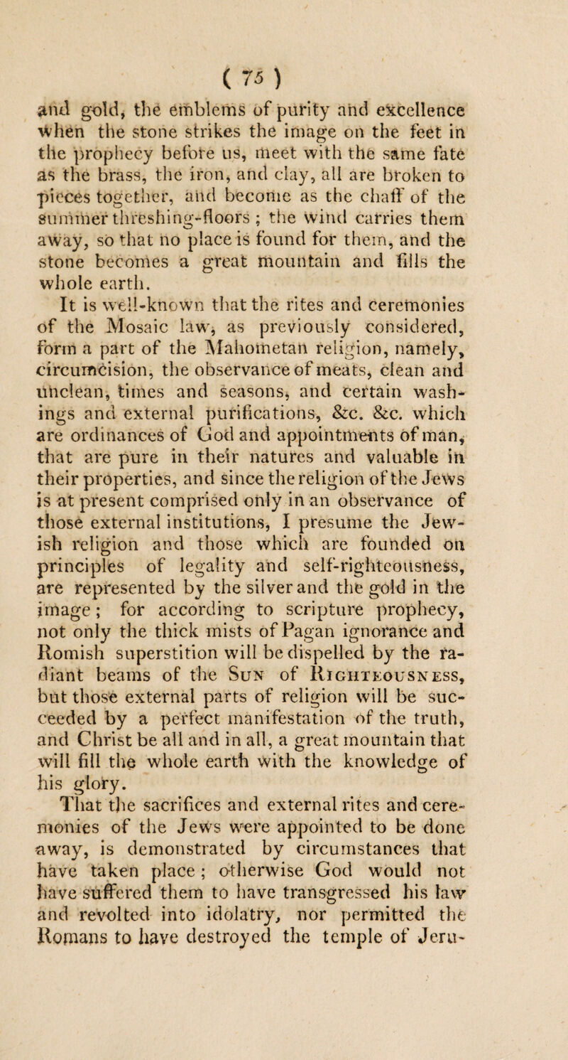 and gold, the emblems of purity and excellence \Vhen the stone strikes the image on the feet in the prophecy before us, meet with the same fate as the brass, the iron, and clay, all are broken to pieces together, and become as the chaff of the summer threshing-floors ; the wind carries them away, so that no place is found for them, and the stone becomes a great mountain and fills the whole earth. It is well-known that the rites and ceremonies of the Mosaic law, as previously considered, Form a part of the Mahometan religion, namely, circumcision, the observance of meats, clean and unclean, times and seasons, and certain wash¬ ings and external purifications, &c. &c. which are ordinances of God and appointments of man, that are pure in their natures and valuable in their properties, and since the religion of the Jews is at present comprised only in an observance of those external institutions, I presume the Jew¬ ish religion and those which are founded on principles of legality and self-righteousness, are represented by the silver and the gold in the image; for according to scripture prophecy, not only the thick mists of Pagan ignorance and Romish superstition will be dispelled by the ra¬ diant beams of the Sun of Righteousness, but those external parts of religion will be suc¬ ceeded by a perfect manifestation of the truth, and Christ be all and in all, a great mountain that will fill the whole earth with the knowledge of his glory. That the sacrifices and external rites and cere¬ monies of the Jews were appointed to be done away, is demonstrated by circumstances that have taken place; otherwise God would not have suffered them to have transgressed his law and revolted into idolatry, nor permitted the Romans to have destroyed the temple of Jeru-
