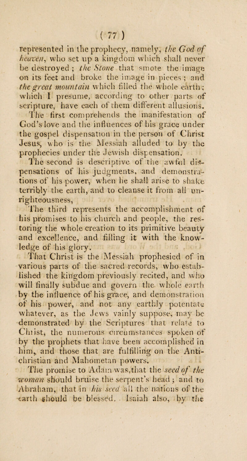 represented in the prophecy, namely, the God of heaven, who set up a kingdom which shall never be destroyed ; the Stone that smote the image on its feet and broke the image in pieces ; and the great mountain which filled the whole earth: which I presume, according to other parts of scripture, have each of them different allusions. The first comprehends the manifestation of God’s love and the influences of his race under O the gospel dispensation in the person of Christ Jesus, who is the Messiah alluded to by the prophecies under the Jewish dispensation. The second is descriptive of the awful dis¬ pensations of his judgments, and demonstra¬ tions of his power, when he shall arise to shake terribly the earth, and to cleanse it from all un¬ righteousness, The third represents the accomplishment of his promises to his church and people, the res¬ toring the whole creation to its primitive beauty and excellence, and filling it with the know¬ ledge of his glory. That Christ is the Messiah prophesied of in various parts of the sacred records, who estab¬ lished the kingdom previously recited, and who will finally subdue and govern the whole earth by the influence of his grace, and demonstration of his power, and not any earthly potentate whatever, as the Jews vainly suppose, may be demonstrated by the Scriptures that relate to Ch list* the numerous circumstances spoken of by the prophets that have been accomplished in him,, and those that are fulfilling on the Anti¬ christian and Mahometan powers. The promise to Adam was, that the seed of the woman should bruise the serpent’s head; and to Abraham, that in his seed all the nations of the earth should be blessed. Isaiah also, by the