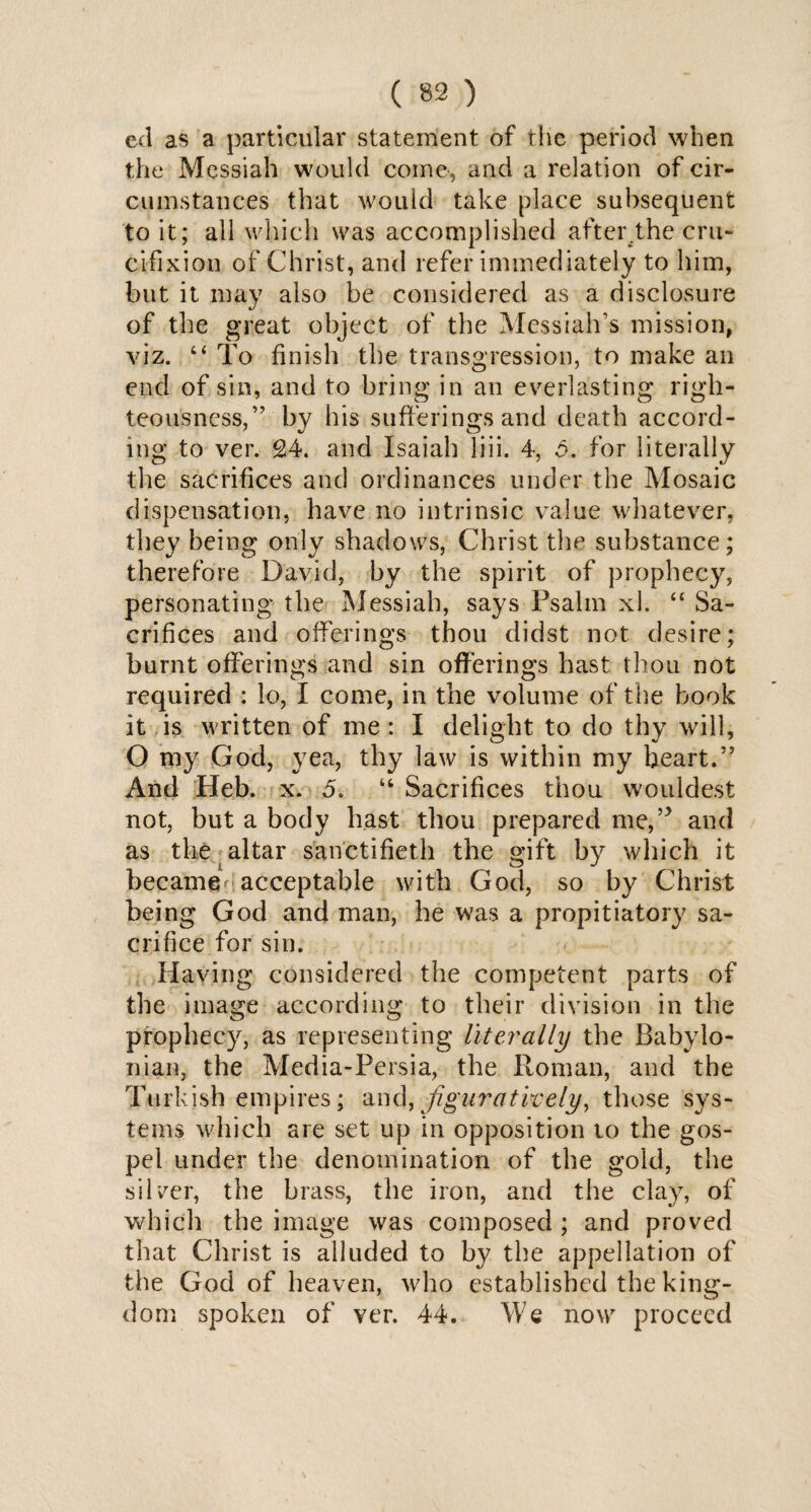 eel as a particular statement of the period when the Messiah would coine, and a relation of cir¬ cumstances that would take place subsequent to it; all which was accomplished after .the cru¬ cifixion of Christ, and refer immediately to him, but it may also be considered as a disclosure of the great object of the Messiah’s mission, viz. 4< To finish the transgression, to make an end of sin, and to bring in an everlasting righ¬ teousness,” by his sufferings and death accord¬ ing to ver. 24. and Isaiah liii. 4, 5. for literally the sacrifices and ordinances under the Mosaic dispensation, have no intrinsic value whatever, they being only shadows, Christ the substance; therefore David, by the spirit of prophecy, personating the Messiah, says Psalin xl. “ Sa¬ crifices and offerings thou didst not desire; burnt offerings and sin offerings hast thou not required : lo, I come, in the volume of the book it is written of me : I delight to do thy will, O my God, yea, thy law is within my heart.” And Heb. x. 5. “ Sacrifices thou wouldest not, but a body hast thou prepared me,’5 and as the altar sanctifieth the gift by which it became acceptable with God, so by Christ being God and man, he was a propitiatory sa¬ crifice for sin. Having considered the competent parts of the image according to their division in the pfophecy, as representing literally the Babylo¬ nian, the Media-Persia, the Roman, and the Turkish empires; and, figuratively, those sys¬ tems which are set up in opposition to the gos¬ pel under the denomination of the gold, the silver, the brass, the iron, and the clay, of which the image was composed ; and proved that Christ is alluded to by the appellation of the God of heaven, who established the king¬ dom spoken of ver. 44. We now proceed