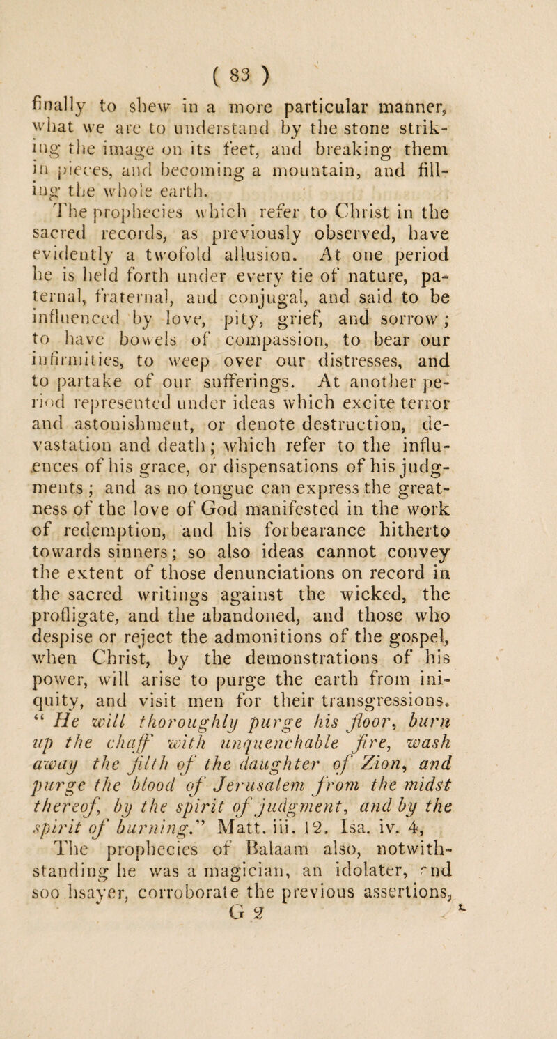finally to shew in a more particular manner, what we are to understand by the stone strik- • _ # •/ mg the image on its feet, and breaking them in pieces, and becoming a mountain, and fill¬ ing the whole earth. The prophecies which refer to Christ in the sacred records, as previously observed, have evidently a twofold allusion. At one period he is held forth under every tie of nature, pa¬ ternal, fraternal, and conjugal, and said to be influenced by love, pity, grief, and sorrow; to have bowels of compassion, to bear our infirmities, to weep over our distresses, and to partake of our sufferings. At another pe¬ riod represented under ideas which excite terror and astonishment, or denote destruction, de¬ vastation and death ; which refer to the influ¬ ences of his grace, or dispensations of his judg¬ ments ; and as no tongue can express the great¬ ness of the love of God manifested in the work of redemption, and his forbearance hitherto towards sinners; so also ideas cannot convey the extent of those denunciations on record in the sacred writings against the wicked, the profligate, and the abandoned, and those who despise or reject the admonitions of the gospel, when Christ, by the demonstrations of his power, will arise to purge the earth from ini¬ quity, and visit men for their transgressions. “ He will thoroughly purge his jloor, burn up the chaff with unquenchable ffce, wash away the filth of the daughter of Zion, and purge the blood of Jerusalem from the midst thereof by the spirit of judgment, and by the spirit of burning.” Matt. iii. 12. Isa. iv. 4, The prophecies of Balaam also, notwith¬ standing he was a magician, an idolater, rnd soo.hsayer, corroborate the previous assertionsP G 2