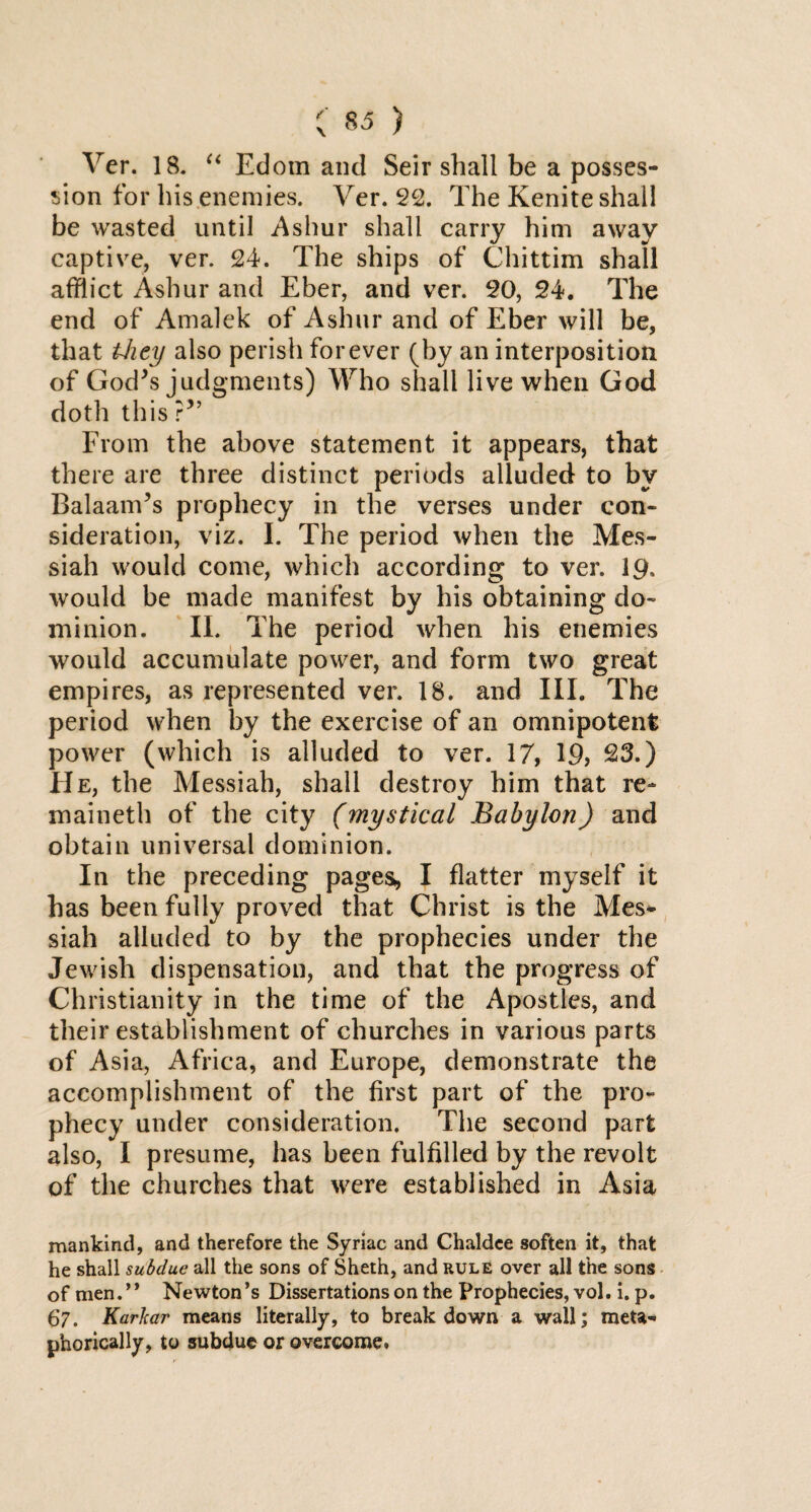 Ver. 18. “ Edom and Seir shall be a posses¬ sion for his enemies. Ver. 22. The Kenite shall be wasted until Ashur shall carry him away captive, ver. 24. The ships of Chittim shall afflict Ashur and Eber, and ver. 20, 24. The end of Amalek of Ashur and of Eber will be, that they also perish forever (by an interposition of God's judgments) Who shall live when God doth this ?'’ From the above statement it appears, that there are three distinct periods alluded to by Balaam's prophecy in the verses under con¬ sideration, viz. I. The period when the Mes¬ siah would come, which according to ver. 19, would be made manifest by his obtaining do¬ minion. II. The period when his enemies would accumulate power, and form two great empires, as represented ver. 18. and III. The period when by the exercise of an omnipotent power (which is alluded to ver. 17, 19, 23.) He, the Messiah, shall destroy him that re maineth of the city (mystical Babylon) and obtain universal dominion. In the preceding pages,, I flatter myself it has been fully proved that Christ is the Mes* siah alluded to by the prophecies under the Jewish dispensation, and that the progress of Christianity in the time of the Apostles, and their establishment of churches in various parts of Asia, Africa, and Europe, demonstrate the accomplishment of the first part of the pro¬ phecy under consideration. The second part also, I presume, has been fulfilled by the revolt of the churches that were established in Asia mankind, and therefore the Syriac and Chaldee soften it, that he shall subdue all the sons of Sheth, and rule over all the sons of men.’* Newton’s Dissertations on the Prophecies, vol. i.p. 67. KarJcar means literally, to breakdown a wall; meta¬ phorically, to subdue or overcome.