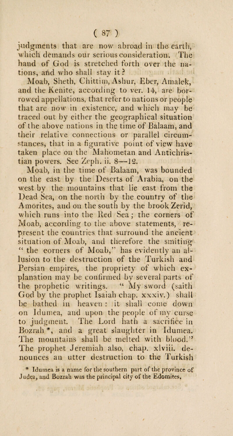 ( 37 ) judgments that are now abroad in the earth, which demands our serious consideration. The hand of God is stretched forth over the na¬ tions, arid who shall stav it ? Moab, Sheth, Chittim, Ashur, Eber, Amalek, and the Kenite, according to ver. 14, are bor¬ rowed appellations, that refer to nations or people that are now in existence, and which may be traced out by either the geographical situation of the above nations in the time of Balaam, and their relative connections or parallel circum¬ stances, that in a figurative point of view have taken place on the Mahometan and Antichris¬ tian powers. See Zeph. ii. 8—12. Moab, in the time of Balaam, was bounded on the east by the Deserts of Arabia, on the west by the mountains that lie east from the Dead Sea, on the north by the country of the Amorites, and oil the south by the brook Zerid, which runs into the Red Sea ; the corners of Moab, according to the above statements, re¬ present the countries that surround the ancient situation of Moab, and therefore the smiting “ the corners of Moab,” has evidently an al¬ lusion to the destruction of the Turkish and Persian empires, the propriety of which ex¬ planation may be confirmed by several parts of the prophetic writings. “ My sword (saith God by the prophet Isaiah chap, xxxiv.) shall be bathed in heaven : it shall come down on Idumea, and upon the people of my curse to judgment. The Lord hath a sacrifice in Bozrah *, and a great slaughter in Idumea. The mountains shall be melted with blood. The prophet Jeremiah also, chap, xlviii. de¬ nounces an utter destruction to the Turkish * Idumea is a name for the southern part of the province of Judea, and Bozrah was the principal city of the Edomites,