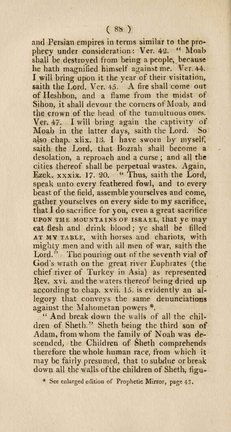 and Persian empires in terms similar to the pro¬ phecy under consideration: Ver. 4c2. “ Moab shall be destroyed from being a people, because he hath magnified himself against me. Ver. 44. I will bring upon it the year of their visitation, saith the Lord. Ver. 45. A fire shall come out of Heshbon, and a flame from the midst of Sihon, it shall devour the corners of Moab, and the crown of the head of the tumultuous ones. Ver, 47. I will bring again the captivity of Moab in the latter days, saith the Lord. So also chap. xlix. 13. I have sworn by myself, saith the Lord, that Bozrah shall become a desolation* a reproach and a curse ; and all the cities thereof shall be perpetual wastes. Again, Ezek. xxxix. 17- 20. “ Thus, saith the Lord, speak unto every feathered fowl, and to every beast of the field, assemble yourselves and come, gather yourselves on every side to my sacrifice, that I do sacrifice for you, even a great sacrifice upon the mountains of Israel, that ye may eat flesh and drink blood; ye shall be filled at my table, with horses and chariots, with mighty men and with all men of war, saith the Lord.5’ The pouring out of the seventh vial of God’s wrath on the great river Euphrates (the chief river of Turkey in Asia) as represented Rev. xvi. and the waters thereof being dried up according to chap. xvii. 15. is evidently an al¬ legory that conveys the same denunciations against the Mahometan powers “ And break down the walls of all the chil¬ dren of Sheth.” Sheth being the third son of Adam, from whom the family of Noah was de¬ scended, the Children of Sheth comprehends therefore the whole human race, from which it may be fairly presumed, that to subdue or break down all the walls of the children of Sheth, figu- * See enlarged edition of Prophetic Mirror, page 43«