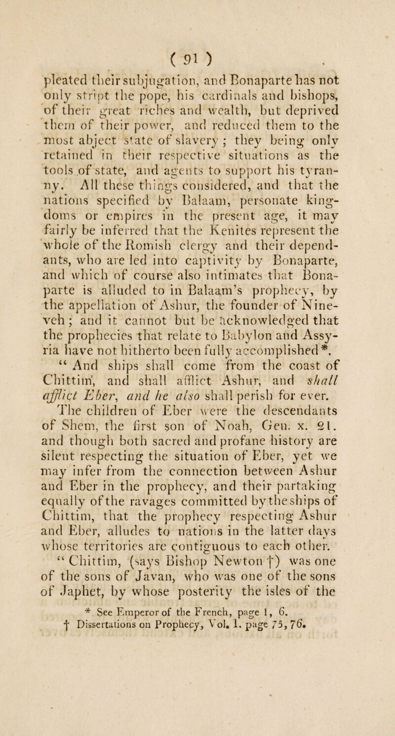 pleated their subjugation, and Bonaparte has not only stript the pope, his cardinals and bishops, of their great riches and-wealth, but deprived them of their power, and reduced them to the most abject state of slavery ; they being only retained in their respective situations as the tools of state, and agents to support his tyran¬ ny. All these things considered, and that the nations specified by Balaam, personate king¬ doms or empires in the present age, it may fairly be inferred that the Kenites represent the whole of the Romish clergy and their depend¬ ants, who are led into captivity by Bonaparte, and which of course also intimates that Bona¬ parte is alluded to in Balaam’s prophecy, by the appellation of Ashur, the founder of Nine¬ veh ; and it cannot but be acknowledged that the prophecies that relate to Babylon and Assy¬ ria have not hitherto been fully accomplished*. “ And ships shall come from the coast of Chittim', and shall afflict Ashur, and shall affiict Kber, and he also shall perish for ever. The children of Eber were the descendants of Shem, the first son of Noah, Gen. x. 21. and though both sacred and profane history are silent respecting the situation of Eber, yet we may infer from the connection between Ashur and Eber in the prophecy, and their partaking equally of the ravages committed by the ships of Chittim, that the prophecy respecting Ashur and Eber, alludes to nations in the latter days whose territories are contiguous to each other. “ Chittim, (sa}7s Bishop Newton f) was one of the sons of Javan, who was one of the sons of Jap he t, by whose posterity the isles of the '* See Emperor of the French, page 1, 6. •J* Dissertations on Prophecy, YoJ* 1. page 75,76*